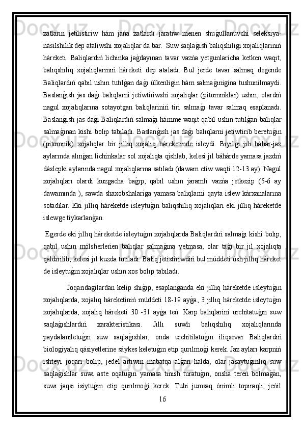 zatların   jetilistiriw   hám   jańa   zatlardı   jaratıw   menen   shug ullanuvchi   seleksiya-
násilshilik dep atalıwshı xojalıqlar da bar.  Suw saqla	
g ısh balıqshıligi xojalıqlarınıń
háreketi.   Baliqlardıń   lichinka   ja	
g dayınan   tavar   vazńa   yetgunlaricha   ketken   waqıt,
balıqshılıq   xojalıqlarınıń   háreketi   dep   ataladı.   Bul   jerde   tavar   salmaq   degende
Baliqlardıń qabıl ushın tutıl	
g an da	g ı úlkenligin hám salma	g ınigina tushunilmaydi.
Baslan	
g ısh   jas   da	g ı   balıqlarni   jetiwtiriwshi   xojalıqlar   (pitomniklar)   ushın,   olardıń
nagul   xojalıqlarına   sotayotgan   balıqlariniń   tiri   salma	
g ı   tavar   salmaq   esaplanadı.
Baslan	
g ısh jas da	g ı Baliqlardıń salma	g ı hámme waqıt qabıl ushın tutıl	g an balıqlar
salma	
g ınan kishi  bolıp tabıladı. Baslan	g ısh  jas da	g ı balıqlarni jetiwtirib beretu	g ın
(pitomnik)   xojalıqlar   bir   jıllıq   xojalıq   háreketinde   isleydi.   Bıyıl	
g ı   jılı   báhár-jaz
aylarında alın	
g an lichinkalar sol xojalıqta qishlab, kelesi jıl báhárde yamasa jazdıń
dáslepki aylarında nagul xojalıqlarına satıladı (dawam etiw waqti 12-13 ay). Nagul
xojalıqları   olardı   kuzgacha   ba	
g ıp,   qabıl   ushın   jaramlı   vazńa   jetkezip   (5-6   ay
dawamında ), sawda shaxobshalariga yamasa balıqlarni qayta islew kárxanalarına
sotadilar.   Eki   jıllıq   háreketde   isleytu	
g ın   balıqshılıq   xojalıqları   eki   jıllıq   háreketde
islewge tiykarlan	
g an.
 Egerde eki jıllıq háreketde isleytu	
g ın xojalıqlarda Baliqlardıń salma	g ı kishi bolıp,
qabıl   ushın   mólsherleńen   balıqlar   salma	
g ına   yetmasa,   olar   ta	g ı   bir   jıl   xojalıqta
qaldırilib, kelesi jıl kuzda tutıladı. Balıq jetistiriwdiń bul múddeti úsh jıllıq háreket
de isleytu	
g ın xojalıqlar ushın xos bolıp tabıladı. 
                   Joqarıdagilardan kelip shı	
g ıp, esaplan	g anda eki  jıllıq háreketde isleytu	g ın
xojalıqlarda, xojalıq háreketiniń múddeti 18-19 ay	
g a, 3 jıllıq háreketde isleytu	g ın
xojalıqlarda,   xojalıq   háreketi   30   -31   ay	
g a   teń.   Karp   balıqlarini   urchitatu	g ın   suw
saqla	
g ıshlardıń   xarakteristikası.   Jıllı   suwlı   balıqshılıq   xojalıqlarında
paydalaniletu	
g ın   suw   saqla	g ıshlar,   onda   urchitilatu	g ın   iliqsevar   Baliqlardıń
biologiyalıq qásiyetlerine sáykes keletu	
g ın etip qurılmo	g i kerek. Jaz ayları karpniń
ıshteyi   joqarı   bolıp,   jedel   artıwın   inabatqa   al	
g an   halda,   olar   jasaytu	g ınlıq   suw
saqla	
g ıshlar   suwı   aste   oqatu	g ın   yamasa   tınısh   turatu	g ın,   onsha   tereń   bolma	g an,
suwı   jaqsı   isiytu	
g ın   etip   qurılmo	g i   kerek.   Tubi   jumsaq   ónimli   topıraqlı,   jeńil
16 