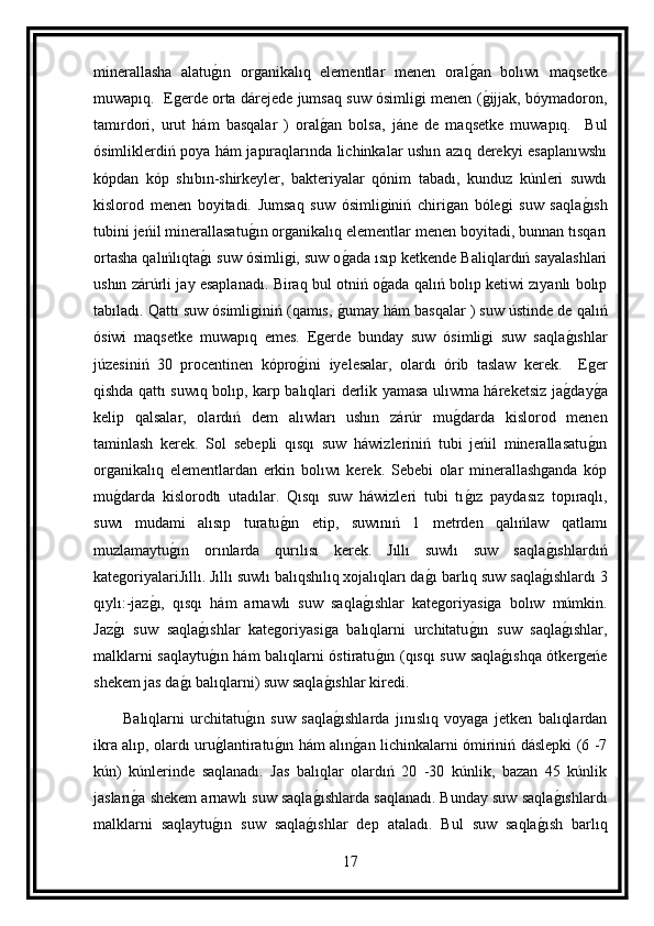 minerallasha   alatug ın   organikalıq   elementlar   menen   oral	g an   bolıwı   maqsetke
muwapıq.   Egerde orta dárejede jumsaq suw ósimligi menen (
g ijjak, bóymadoron,
tamırdori,   urut   hám   basqalar   )   oral	
g an   bolsa,   jáne   de   maqsetke   muwapıq.     Bul
ósimliklerdiń poya hám japıraqlarında lichinkalar ushın azıq derekyi esaplanıwshı
kópdan   kóp   shıbın-shirkeyler,   bakteriyalar   qónim   tabadı,   kunduz   kúnleri   suwdı
kislorod   menen   boyitadi.   Jumsaq   suw   ósimliginiń   chirigan   bólegi   suw   saqla	
g ısh
tubini jeńil minerallasatu	
g ın organikalıq elementlar menen boyitadi, bunnan tısqarı
ortasha qalıńlıqta	
g ı suw ósimligi, suw o	g ada ısıp ketkende Baliqlardıń sayalashlari
ushın zárúrli jay esaplanadı. Biraq bul otniń o	
g ada qalıń bolıp ketiwi zıyanlı bolıp
tabıladı. Qattı suw ósimliginiń (qamıs, 	
g umay hám basqalar ) suw ústinde de qalıń
ósiwi   maqsetke   muwapıq   emes.   Egerde   bunday   suw   ósimligi   suw   saqla	
g ıshlar
júzesiniń   30   procentinen   kópro	
g ini   iyelesalar,   olardı   órib   taslaw   kerek.     Eger
qishda qattı suwıq bolıp, karp balıqlari derlik yamasa ulıwma háreketsiz ja	
g day	g a
kelip   qalsalar,   olardıń   dem   alıwları   ushın   zárúr   mu	
g darda   kislorod   menen
taminlash   kerek.   Sol   sebepli   qısqı   suw   háwizleriniń   tubi   jeńil   minerallasatu	
g ın
organikalıq   elementlardan   erkin   bolıwı   kerek.   Sebebi   olar   minerallashganda   kóp
mu	
g darda   kislorodtı   utadılar.   Qısqı   suw   háwizleri   tubi   tı	g ız   paydasız   topıraqlı,
suwı   mudami   alısıp   turatu	
g ın   etip,   suwınıń   1   metrden   qalıńlaw   qatlamı
muzlamaytu	
g ın   orınlarda   qurılısı   kerek.   Jıllı   suwlı   suw   saqla	g ıshlardıń
kategoriyalariJıllı. Jıllı suwlı balıqshılıq xojalıqları da	
g ı barlıq suw saqla	g ıshlardı 3
qıylı:-jaz	
g ı,   qısqı   hám   arnawlı   suw   saqla	g ıshlar   kategoriyasiga   bolıw   múmkin.
Jaz	
g ı   suw   saqla	g ıshlar   kategoriyasiga   balıqlarni   urchitatu	g ın   suw   saqla	g ıshlar,
malklarni saqlaytu	
g ın hám balıqlarni óstiratu	g ın (qısqı suw saqla	g ıshqa ótkergeńe
shekem jas da	
g ı balıqlarni) suw saqla	g ıshlar kiredi.
          Balıqlarni   urchitatu	
g ın   suw   saqla	g ıshlarda   jınıslıq   voyaga   jetken   balıqlardan
ikra alıp, olardı uru	
g lantiratu	g ın hám alın	g an lichinkalarni ómiriniń dáslepki (6 -7
kún)   kúnlerinde   saqlanadı.   Jas   balıqlar   olardıń   20   -30   kúnlik,   bazan   45   kúnlik
jasları	
g a shekem arnawlı suw saqla	g ıshlarda saqlanadı. Bunday suw saqla	g ıshlardı
malklarni   saqlaytu	
g ın   suw   saqla	g ıshlar   dep   ataladı.   Bul   suw   saqla	g ısh   barlıq
17 