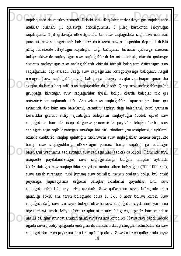 xojalıqlarda   da   qurılavermaydi.   Sebebi   eki   jıllıq   háreketde  isleytug ın   xojalıqlarda
malklar   birinshi   jıl   qıslaw	
g a   ótkerilguncha,   3   jıllıq   háreketde   isleytu	g ın
xojalıqlarda   2   jıl   qıslaw	
g a   ótkerilguncha   bir   suw   saqla	g ıshda   saqlanıwı   múmkin
jáne   bul   suw   saqla	
g ıshlardı   balıqlarni   óstiruvchi   suw   saqla	g ıshlar   dep   ataladı.Eki
jıllıq   háreketde   isleytu	
g ın   xojalıqlar   da	g ı   balıqlarni   birinshi   qıslawge   shekem
bol	
g an   dáwirde   saqlaytu	g ın   suw   saqla	g ıshlardı   birinshi   tártipli,   ekinshi   qıslawge
shekem   saqlaytu	
g ın   suw   saqla	g ıshlardı   ekinshi   tártipli   balıqlarni   óstiratu	g ın   suw
saqla	
g ıshlar   dep   ataladı.   Jaz	g ı   suw   saqla	g ıshlar   kategoriyasiga   balıqlarni   nagul
etetu	
g ın   (suw   saqla	g ıshlar   da	g ı   balıqlarga   tábiyiy   azıqlardan   tısqarı   qosımsha
azıqlar da berip boqiladi) suw saqla	
g ıshlar da kiredi. Qısqı suw saqla	g ıshlar	g a bir
gruppa	
g a   kiretu	g ın   suw   saqla	g ıshlar   tiyisli   bolıp,   olarda   balıqlar   tek   qıs
máwsiminde   saqlanadı,   tek.   Arnawlı   suw   saqla	
g ıshlar   toparına   jaz   hám   qıs
aylarında   áke   hám   ana   balıqlarni,   karantin   ja	
g dayı   da	g ı   balıqlarni,   kesel   yamasa
keselikka   gúman   etilip,   ajıratıl	
g an   balıqlarni   saqlaytu	g ın   (bólek   ójire)   suw
saqla	
g ıshlar   hám   de   islep   shı	g arıw   processinde   paydalaniletu	g ın   barlıq   suw
saqla	
g ıshlar	g a oqib kiyatır	g an suwda	g ı  hár túrlı shatlardı, xaschóplarni, ılaylılardı
ózinde   chóktirib,   saqlap   qalatu	
g ın   tındırıwshı   suw   saqla	g ıshlar   menen   birgelikte
basqa   suw   saqla	
g ıshlar	g a   ótkeretu	g ın   yamasa   basqa   xojalıqlar	g a   sotatu	g ın
balıqlarni waqtınsha saqlaytu	
g ın suw saqla	g ıshlar (sadka) da kiredi. Tómende túrli
maqsette   paydalaniletu	
g ın   suw   saqla	g ıshlar	g a   bol	g an   talaplar   aytıladı.
Urchitilatu	
g ın   suw   saqla	g ıshlar   maydanı   onsha   úlken   bolma	g an   (200-1000   m2),
suwı   tınısh   turatu	
g ın,   tubi   jumsaq   suw   ósimligi   menen   oral	g an   bolıp,   bul   otniń
poyasiga,   japıraqlarına   ur	
g ochi   balıqlar   ikralarini   qóyadılar.   Bul   suw
saqla	
g ıshlardıń   tubi   qıya   etip   qurıladı.   Suw   qatlamınıń   sayız   bóleginde   onıń
qalıńlı
g ı   15-20   sm,   tereń   bóleginde   bolsa   1,   2-1,   5   metr   bolıwı   kerek.   Suw
saqla	
g ısh   da	g ı   suw   dıń   sayız   bólegi,   ulıwma   suw   saqla	g ısh   maydanınıń   yarımına
tó	
g ri   keliwi   kerek.   Máyek   hám   uru	g larini   ajıratıp   bólgach,   ur	g ochi   hám   er   adam
násilli balıqlar suw qatlamınıń qalıńlaw jaylarına ketediler. Hawa rayı qápelimdede
o	
g ada suwıq bolıp qal	g anda endigina ikralardan ashılıp shıqqan lichinkalar da suw
saqla	
g ıshdıń tereń jaylarına ótip toptóp bolıp aladı. Suwdiń tereń qatlamında sayız
18 