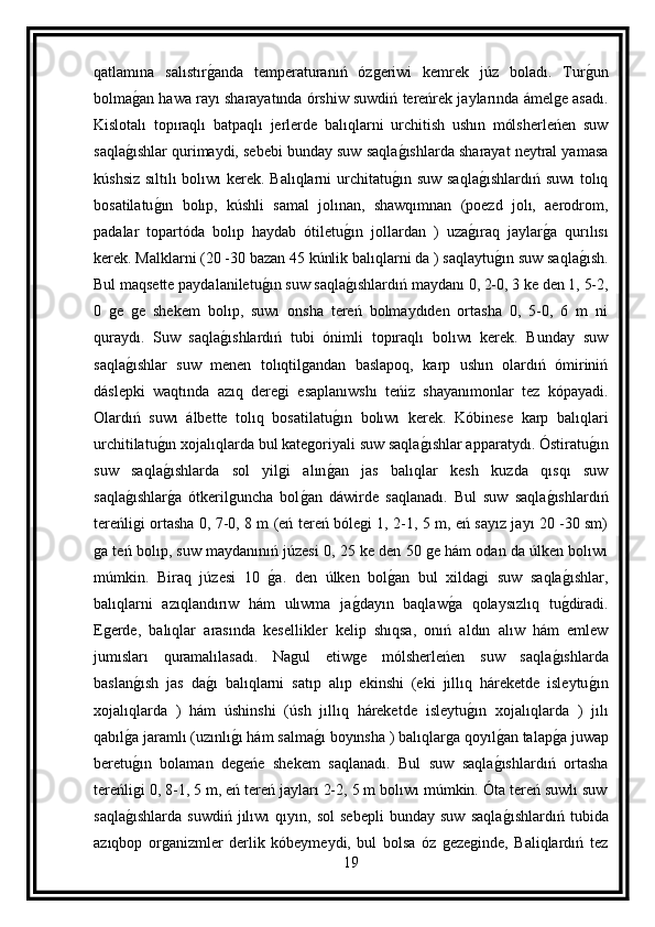 qatlamına   salıstırg anda   temperaturanıń   ózgeriwi   kemrek   júz   boladı.   Tur	g un
bolma	
g an hawa rayı sharayatında órshiw suwdiń tereńrek jaylarında ámelge asadı.
Kislotalı   topıraqlı   batpaqlı   jerlerde   balıqlarni   urchitish   ushın   mólsherleńen   suw
saqla	
g ıshlar qurimaydi, sebebi bunday suw saqla	g ıshlarda sharayat neytral yamasa
kúshsiz sıltılı bolıwı kerek. Balıqlarni urchitatu	
g ın suw saqla	g ıshlardıń suwı  tolıq
bosatilatu	
g ın   bolıp,   kúshli   samal   jolınan,   shawqımnan   (poezd   jolı,   aerodrom,
padalar   topartóda   bolıp   haydab   ótiletu	
g ın   jollardan   )   uza	g ıraq   jaylar	g a   qurılısı
kerek. Malklarni (20 -30 bazan 45 kúnlik balıqlarni da ) saqlaytu	
g ın suw saqla	g ısh.
Bul maqsette paydalaniletu	
g ın suw saqla	g ıshlardıń maydanı 0, 2-0, 3 ke den 1, 5-2,
0   ge   ge   shekem   bolıp,   suwı   onsha   tereń   bolmaydıden   ortasha   0,   5-0,   6   m   ni
quraydı.   Suw   saqla	
g ıshlardıń   tubi   ónimli   topıraqlı   bolıwı   kerek.   Bunday   suw
saqla	
g ıshlar   suw   menen   tolıqtilgandan   baslapoq,   karp   ushın   olardıń   ómiriniń
dáslepki   waqtında   azıq   deregi   esaplanıwshı   teńiz   shayanımonlar   tez   kópayadi.
Olardıń   suwı   álbette   tolıq   bosatilatu	
g ın   bolıwı   kerek.   Kóbinese   karp   balıqlari
urchitilatu	
g ın xojalıqlarda bul kategoriyali suw saqla	g ıshlar apparatydı. Óstiratu	g ın
suw   saqla	
g ıshlarda   sol   yilgi   alın	g an   jas   balıqlar   kesh   kuzda   qısqı   suw
saqla	
g ıshlar	g a   ótkerilguncha   bol	g an   dáwirde   saqlanadı.   Bul   suw   saqla	g ıshlardıń
tereńligi ortasha 0, 7-0, 8 m (eń tereń bólegi 1, 2-1, 5 m, eń sayız jayı 20 -30 sm)
ga teń bolıp, suw maydanınıń júzesi 0, 25 ke den 50 ge hám odan da úlken bolıwı
múmkin.   Biraq   júzesi   10  	
g a.   den   úlken   bol	g an   bul   xildagi   suw   saqla	g ıshlar,
balıqlarni   azıqlandırıw   hám   ulıwma   ja	
g dayın   baqlaw	g a   qolaysızlıq   tu	g diradi.
Egerde,   balıqlar   arasında   kesellikler   kelip   shıqsa,   onıń   aldın   alıw   hám   emlew
jumısları   quramalılasadı.   Nagul   etiwge   mólsherleńen   suw   saqla	
g ıshlarda
baslan	
g ısh   jas   da	g ı   balıqlarni   satıp   alıp   ekinshi   (eki   jıllıq   háreketde   isleytu	g ın
xojalıqlarda   )   hám   úshinshi   (úsh   jıllıq   háreketde   isleytu	
g ın   xojalıqlarda   )   jılı
qabıl	
g a jaramlı (uzınlı	g ı hám salma	g ı boyınsha ) balıqlarga qoyıl	g an talap	g a juwap
beretu	
g ın   bolaman   degeńe   shekem   saqlanadı.   Bul   suw   saqla	g ıshlardıń   ortasha
tereńligi 0, 8-1, 5 m, eń tereń jayları 2-2, 5 m bolıwı múmkin. Óta tereń suwlı suw
saqla	
g ıshlarda   suwdiń   jılıwı   qıyın,   sol   sebepli   bunday   suw   saqla	g ıshlardıń   tubida
azıqbop   organizmler   derlik   kóbeymeydi,   bul   bolsa   óz   gezeginde,   Baliqlardıń   tez
19