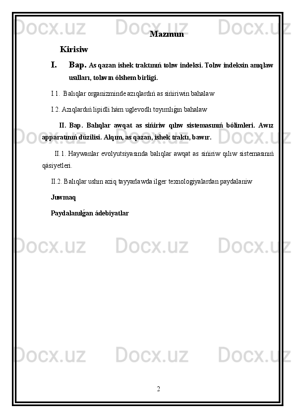 Mazmun
Kirisiw
I. Bap.  As qazan ishek traktınıń tolıw indeksi. Tolıw indeksin anıqlaw
usılları, tolıwın ólshem birligi.
     I.1.   Balıqlar organizminde azıqlardıń as sińiriwin bahalaw
     I.2.  Azıqlardıń lipidli hám uglevodlı toyımlıg ın bahalaw
          II.   Bap.   Balıqlar   awqat   as   sińiriw   qılıw   sistemasınıń   bólimleri.   Awız
apparatınıń dúzilisi. Alqım, as qazan, ishek traktı, bawır.
          II.1. Haywanlar  evolyutsiyasında  balıqlar  awqat  as  sińiriw qılıw sistemasınıń
qásiyetleri.
     II.2. Balıqlar ushın aziq tayyarlawda ilger texnologiyalardan paydalaniw
      Juwmaq
     Paydalanıl	
g(an ádebiyatlar
2 