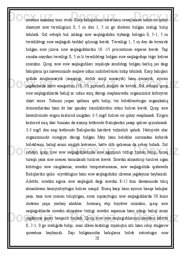 ósiwine unamsız tasir etedi. Karp balıqlariniń ósiw hám rawajlanıwı ushın eń qolay
sharayat   suw   tereńliginiń   0,   5   m   den   1,   5   m   ge   shekem   bolg an   orali	g i   bolıp
tabıladı.   Sol   sebepli   bul   xildagi   suw   saqla	
g ıshdıń   tiykar	g ı   bólegin   0,   5-1,   5   m
tereńliktegi suw saqla	
g ısh tashkil qilmo	g i kerek. Tereńligi 1, 5 m den da tereńrek
bol	
g an   suw   júzesi   suw   saqla	g ıshlardıń   10   -15   procentinen   aspawı   kerek.   Tap
sonsha maydan tereńligi 0, 5 m li tereńliktegi bol	
g an suw saqla	g ıshqa tó	g ri keliwi
múmkin.   Qısqı   suw   suw   saqla	
g ıshları   xojalıqta   ámeldegi   bol	g an   barlıq   jas   dagi
balıqlarni qıs máwsiminde saqlaw ushın mólsherleńen bolıp tabıladı. Karp balıqlari
qishda   azıqlanmaydi   (anıqro	
g i,   derlik   azıql   anmaydi)   hám   ósmaydi,   ayırım
ja	
g daylarda   hátte   ana	g urlım   (10   -15   p r ocent)   oriqlab   da   ketedi.   Sol   sebepli   qısqı
suw saqla	
g ıshlarda balıql ar ushın azıq dáregi esaplanıwshı organizmler kóbeyiwi
shárt   emes.   Tubiniń   joqarı   qatlamı   qattı   bolıp,   tez   bóleklenetu	
g ın   organikalıq
elementlardan   hám   de   hár   qanday   ósimliklerden   erkin   bolıwı   kerek.   Qısqı   suw
háwizlerinde erigen kislorod mu	
g darı 3-5 mg/l bolıwı eń qolay esaplanadı. Erigen
kislorod miq dári bunnan da azayıp ketkende Baliqlardıń jasap qalıwı qıyınlasadı.
3-5   mg/l   den   asıp   ketkende   Baliqlardıń   háreketi   tezlashib   qaladı.   Nátiyjede   olar
organizminde   energiya   dáregi   bol	
g an   May   hám   beloklar   normadan   kóbirek
bóleklenip, balıql  arniń oriqlab ketiwine, hátte ólib qalıwına da sebep boladı. Sol
sebepli   qısqı   suw   suw   saqla	
g ıshlarında   suw   a	g ımınıń   tezligi   tómen   bolıp,   biraq
turaqlı jańa suw menen taminlanib turılıwı kerek. Suwdiń almastırıp turılıwı o	
g an
keletu	
g ın   suw   mu	g darına,   suwdiń   temperaturasına,   suw   saqla	g ıshda   qıslawshı
Baliqlardıń qalıń -siyrekligine hám suw saqla	
g ıshdıń ulıwma ja	g dayına baylanisli.
Ádetde,   suwdiń   a	
g ımı   suw   saqla	g ısh   da	g ı   suwdiń   8-12   kún   dawamında   tolıq
almaslawın   támiyinleytu	
g ın   bolıwı   maqul.   Biraq   karp   hám   ayırım   basqa   balıqlar
jańa,   taza   suw   menen   tolıqtilgan,   suwı   oqmaytu	
g ın   suw   saqla	g ıshlarda   50   kuńe
shekem   jaqsı   yashay   aladılar.   Juwmaq   etip   búydew   múmkin,   qısqı   suw
saqla	
g ıshlarda   suwdiń   almaslaw   tezligi   suwdiń   sapasına   hám   oda	g ı   balıql   arniń
ja	
g dayına qaray basqarib turıladı. Qısqı suw suw saqla	g ıshlarınıń maydanı ádetde
0, 2-1, 0 ge orali	
g ida bolıp, onıń úlken-kishiligi xojalıqtıń xili hám islep shı	g arıw
quwatına   baylanisli.   Ílajı   bol	
g anınsha   balıqlarni   bólek   óstiratu	g ın   suw
20 