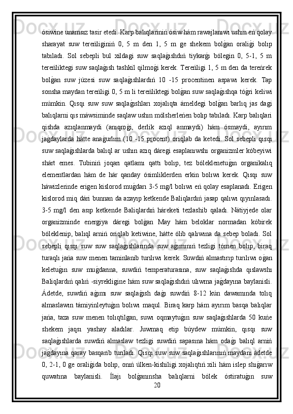 ósiwine unamsız tasir etedi. Karp balıqlariniń ósiw hám rawajlanıwı ushın eń qolay
sharayat   suw   tereńliginiń   0,   5   m   den   1,   5   m   ge   shekem   bolg an   orali	g i   bolıp
tabıladı.   Sol   sebepli   bul   xildagi   suw   saqla	
g ıshdıń   tiykar	g ı   bólegin   0,   5-1,   5   m
tereńliktegi suw saqla	
g ısh tashkil qilmo	g i kerek. Tereńligi 1, 5 m den da tereńrek
bol	
g an   suw   júzesi   suw   saqla	g ıshlardıń   10   -15   procentinen   aspawı   kerek.   Tap
sonsha maydan tereńligi 0, 5 m li tereńliktegi bol	
g an suw saqla	g ıshqa tó	g ri keliwi
múmkin.   Qısqı   suw   suw   saqla	
g ıshları   xojalıqta   ámeldegi   bol	g an   barlıq   jas   dagi
balıqlarni qıs máwsiminde saqlaw ushın mólsherleńen bolıp tabıladı. Karp balıqlari
qishda   azıqlanmaydi   (anıqro	
g i,   derlik   azıql   anmaydi)   hám   ósmaydi,   ayırım
ja	
g daylarda   hátte   ana	g urlım   (10   -15   p r ocent)   oriqlab   da   ketedi.   Sol   sebepli   qısqı
suw saqla	
g ıshlarda balıql ar ushın azıq dáregi esaplanıwshı organizmler kóbeyiwi
shárt   emes.   Tubiniń   joqarı   qatlamı   qattı   bolıp,   tez   bóleklenetu	
g ın   organikalıq
elementlardan   hám   de   hár   qanday   ósimliklerden   erkin   bolıwı   kerek.   Qısqı   suw
háwizlerinde erigen kislorod mu	
g darı 3-5 mg/l bolıwı eń qolay esaplanadı. Erigen
kislorod miq dári bunnan da azayıp ketkende Baliqlardıń jasap qalıwı qıyınlasadı.
3-5   mg/l   den   asıp   ketkende   Baliqlardıń   háreketi   tezlashib   qaladı.   Nátiyjede   olar
organizminde   energiya   dáregi   bol	
g an   May   hám   beloklar   normadan   kóbirek
bóleklenip, balıql  arniń oriqlab ketiwine, hátte ólib qalıwına da sebep boladı. Sol
sebepli   qısqı   suw   suw   saqla	
g ıshlarında   suw   a	g ımınıń   tezligi   tómen   bolıp,   biraq
turaqlı jańa suw menen taminlanib turılıwı kerek. Suwdiń almastırıp turılıwı o	
g an
keletu	
g ın   suw   mu	g darına,   suwdiń   temperaturasına,   suw   saqla	g ıshda   qıslawshı
Baliqlardıń qalıń -siyrekligine hám suw saqla	
g ıshdıń ulıwma ja	g dayına baylanisli.
Ádetde,   suwdiń   a	
g ımı   suw   saqla	g ısh   da	g ı   suwdiń   8-12   kún   dawamında   tolıq
almaslawın   támiyinleytu	
g ın   bolıwı   maqul.   Biraq   karp   hám   ayırım   basqa   balıqlar
jańa,   taza   suw   menen   tolıqtilgan,   suwı   oqmaytu	
g ın   suw   saqla	g ıshlarda   50   kuńe
shekem   jaqsı   yashay   aladılar.   Juwmaq   etip   búydew   múmkin,   qısqı   suw
saqla	
g ıshlarda   suwdiń   almaslaw   tezligi   suwdiń   sapasına   hám   oda	g ı   balıql   arniń
ja	
g dayına qaray basqarib turıladı. Qısqı suw suw saqla	g ıshlarınıń maydanı ádetde
0, 2-1, 0 ge orali	
g ida bolıp, onıń úlken-kishiligi xojalıqtıń xili hám islep shı	g arıw
quwatına   baylanisli.   Ílajı   bol	
g anınsha   balıqlarni   bólek   óstiratu	g ın   suw
20