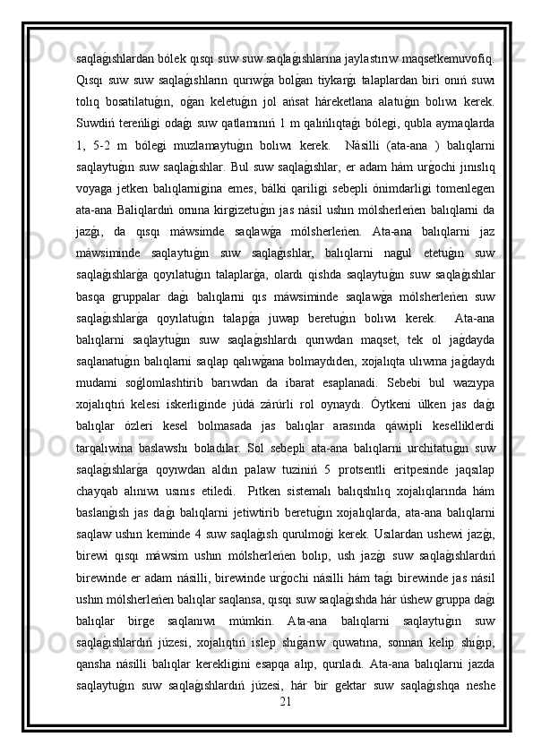 saqlag ıshlardan bólek qısqı suw suw saqla	g ıshlarına jaylastırıw maqsetkemuvofiq.
Qısqı   suw   suw   saqla	
g ıshların   qurıw	g a   bol	g an   tiykar	g ı   talaplardan   biri   onıń   suwı
tolıq   bosatilatu	
g ın,   o	g an   keletu	g ın   jol   ańsat   háreketlana   alatu	g ın   bolıwı   kerek.
Suwdiń tereńligi  oda	
g ı  suw qatlamınıń 1 m qalıńlıqta	g ı  bólegi, qubla aymaqlarda
1,   5-2   m   bólegi   muzlamaytu	
g ın   bolıwı   kerek.     Násilli   (ata-ana   )   balıqlarni
saqlaytu	
g ın  suw   saqla	g ıshlar.   Bul  suw   saqla	g ıshlar,   er  adam   hám   ur	g ochi  jınıslıq
voyaga   jetken   balıqlarnigina   emes,   bálki   qariligi   sebepli   ónimdarligi   tomenlegen
ata-ana   Baliqlardıń   ornına   kirgizetu	
g ın   jas   násil   ushın   mólsherleńen   balıqlarni   da
jaz	
g ı,   da   qısqı   máwsimde   saqlaw	g a   mólsherleńen.   Ata-ana   balıqlarni   jaz
máwsiminde   saqlaytu	
g ın   suw   saqla	g ıshlar,   balıqlarni   nagul   etetu	g ın   suw
saqla	
g ıshlar	g a   qoyılatu	g ın   talaplar	g a,   olardı   qishda   saqlaytu	g ın   suw   saqla	g ıshlar
basqa   gruppalar   da	
g ı   balıqlarni   qıs   máwsiminde   saqlaw	g a   mólsherleńen   suw
saqla	
g ıshlar	g a   qoyılatu	g ın   talap	g a   juwap   beretu	g ın   bolıwı   kerek.     Ata-ana
balıqlarni   saqlaytu	
g ın   suw   saqla	g ıshlardı   qurıwdan   maqset,   tek   ol   ja	g dayda
saqlanatu	
g ın balıqlarni saqlap qalıw	g ana bolmaydıden, xojalıqta ulıwma ja	g daydı
mudami   so	
g lomlashtirib   barıwdan   da   ibarat   esaplanadi.   Sebebi   bul   wazıypa
xojalıqtıń   kelesi   iskerliginde   júdá   zárúrli   rol   oynaydı.   Óytkeni   úlken   jas   da	
g ı
balıqlar   ózleri   kesel   bolmasada   jas   balıqlar   arasında   qáwipli   keselliklerdi
tarqalıwina   baslawshı   boladılar.   Sol   sebepli   ata-ana   balıqlarni   urchitatu	
g ın   suw
saqla	
g ıshlar	g a   qoyıwdan   aldın   palaw   tuziniń   5   protsentli   eritpesinde   jaqsılap
chayqab   alınıwı   usınıs   etiledi.     Pıtken   sistemalı   balıqshılıq   xojalıqlarında   hám
baslan	
g ısh   jas   da	g ı   balıqlarni   jetiwtirib   beretu	g ın   xojalıqlarda,   ata-ana   balıqlarni
saqlaw   ushın   keminde   4   suw   saqla	
g ısh   qurulmo	g i   kerek.   Usılardan   ushewi   jaz	g ı,
birewi   qısqı   máwsim   ushın   mólsherleńen   bolıp,   ush   jaz	
g ı   suw   saqla	g ıshlardıń
birewinde   er   adam   násilli,   birewinde   ur	
g ochi   násilli   hám   ta	g ı   birewinde   jas   násil
ushın mólsherleńen balıqlar saqlansa, qısqı suw saqla	
g ıshda hár úshew gruppa da	g ı
balıqlar   birge   saqlanıwı   múmkin.   Ata-ana   balıqlarni   saqlaytu	
g ın   suw
saqla	
g ıshlardıń   júzesi,   xojalıqtıń   islep   shı	g arıw   quwatına,   sonnan   kelip   shı	g ıp,
qansha   násilli   balıqlar   kerekligini   esapqa   alıp,   qurıladı.   Ata-ana   balıqlarni   jazda
saqlaytu	
g ın   suw   saqla	g ıshlardıń   júzesi,   hár   bir   gektar   suw   saqla	g ıshqa   neshe
21 