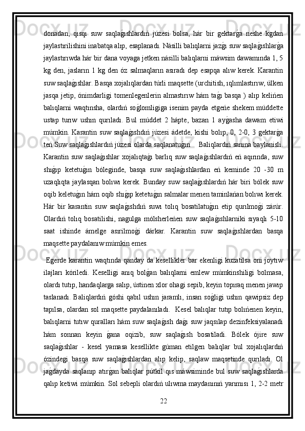 donadan,   qısqı   suw   saqlag ıshlardıń   júzesi   bolsa,   hár   bir   gektar	g a   neshe   kgdan
jaylastırilishini inabatqa alıp, esaplanadı. Násilli balıqlarni jaz	
g ı suw saqla	g ıshlar	g a
jaylastırıwda hár bir dana voyaga jetken násilli balıqlarni máwsim dawamında 1, 5
kg  den,   jasların   1  kg   den  óz   salmaqların   asıradı   dep   esapqa   alıw  kerek.   Karantin
suw saqla	
g ıshlar. Basqa xojalıqlardan túrli maqsette (urchitish, ıqlımlastırıw, úlken
jasqa   jetip,   ónimdarligi   tomenlegenlerin   almastırıw   hám   ta	
g ı   basqa   )   alıp   kelińen
balıqlarni  waqtınsha, olardıń so	
g lomligiga isenim  payda etgeńe shekem  múddette
ustap   turıw   ushın   qurıladı.   Bul   múddet   2   hápte,   bazan   1   ay	
g asha   dawam   etiwi
múmkin.  Karantin  suw   saqla	
g ıshdıń   júzesi   ádetde,   kishi   bolıp,  0,   2-0,   3  gektar	g a
teń Suw saqla	
g ıshlardıń júzesi olarda saqlanatu	g ın    Baliqlardıń sanına baylanisli.
Karantin suw saqla	
g ıshlar  xojalıqta	g ı  barlıq suw saqla	g ıshlardıń  eń aqırında, suw
shı	
g ıp   ketetu	g ın   bóleginde,   basqa   suw   saqla	g ıshlardan   eń   keminde   20   -30   m
uzaqlıqta   jaylasqan   bolıwı   kerek.   Bunday   suw   saqla	
g ıshlardıń   hár   biri   bólek   suw
oqib keletu	
g ın hám oqib shı	g ıp ketetu	g ın salmalar menen taminlańan bolıwı kerek.
Hár   bir   karantin   suw   saqla	
g ıshdıń   suwı   tolıq   bosatilatu	g ın   etip   qurılmo	g i   zárúr.
Olardıń   tolıq   bosatilishi,   nagulga   mólsherleńen   suw   saqla	
g ıshlarniki   sıyaqlı   5-10
saat   ishinde   ámelge   asırilmo	
g i   dárkar.   Karantin   suw   saqla	g ıshlardan   basqa
maqsette paydalanıw múmkin emes.
  Egerde karantin waqtında qanday da kesellikler bar ekenligi kuzatilsa onı joytıw
ilajları   kóriledi.   Keselligi   anıq   bol	
g an   balıqlarni   emlew   múmkinshiligi   bolmasa,
olardı tutıp, handaqlarga salıp, ústinen xlor ohagi sepib, keyin topıraq menen jawıp
taslanadı.   Baliqlardıń   góshi   qabıl   ushın   jaramlı,   insan   so	
g ligi   ushın   qawipsiz   dep
tapılsa,   olardan  sol   maqsette   paydalanıladı.     Kesel   balıqlar   tutıp  bolıńenen   keyin,
balıqlarni  tutıw quralları  hám  suw saqla	
g ısh da	g ı  suw jaqsılap dezinfeksiyalanadi
hám   sonnan   keyin  	
g ana   oqizib,   suw   saqla	g ısh   bosatiladi.   Bólek   ójire   suw
saqla	
g ıshlar   -   kesel   yamasa   kesellikte   gúman   etilgen   balıqlar   bul   xojalıqlardıń
ózindegi   basqa   suw   saqla	
g ıshlardan   alıp   kelip,   saqlaw   maqsetinde   qurıladı.   Ol
ja	
g dayda   saqlanıp   atır	g an   balıqlar   pútkil   qıs   máwsiminde   bul   suw   saqla	g ıshlarda
qalıp ketiwi múmkin. Sol sebepli olardıń ulıwma maydanınıń yarımısı 1, 2-2 metr
22 