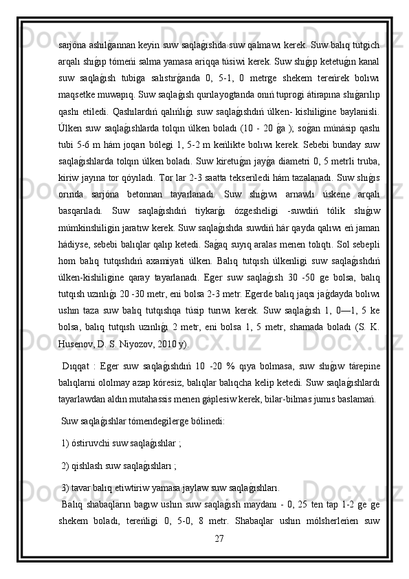 sarjóna ashılg annan keyin suw saqla	g ıshda suw qalmawı kerek. Suw balıq tutgich
arqalı shı	
g ıp tómeńi salma yamasa ariqqa túsiwi kerek. Suw shı	g ıp ketetu	g ın kanal
suw   saqla	
g ısh   tubiga   salıstır	g anda   0,   5-1,   0   metrge   shekem   tereńrek   bolıwı
maqsetke muwapıq. Suw saqla
g ısh qurılayogtanda onıń tuprogi átirapına shı	g arılıp
qashı   etiledi.   Qashılardıń   qalıńlı	
g ı   suw   saqla	g ıshdıń   úlken-   kishiligine   baylanisli.
Úlken suw  saqla	
g ıshlarda tolqın úlken boladı (10 -  20 	g a );  so	g an múnásip qashı
tubi 5-6 m  hám  joqarı bólegi 1, 5-2 m  keńlikte bolıwı  kerek. Sebebi  bunday suw
saqla	
g ıshlarda tolqın úlken boladı. Suw kiretu	g ın jay	g a diametri 0, 5 metrli truba,
kiriw jayına tor qóyıladı. Tor lar 2-3 saatta tekseriledi hám tazalanadı. Suw shı	
g ıs
orında   sarjóna   betonnan   tayarlanadı.   Suw   shı	
g ıwı   arnawlı   úskene   arqalı
basqarıladı.   Suw   saqla	
g ıshdıń   tiykar	g ı   ózgesheligi   -suwdiń   tólik   shı	g ıw
múmkinshiligin jaratıw kerek. Suw saqla	
g ıshda suwdiń hár qayda qalıwı eń jaman
hádiyse, sebebi balıqlar qalıp ketedi. Sa	
g aq suyıq aralas menen tolıqtı. Sol sebepli
hom   balıq   tutqıshdıń   axamiyati   úlken.   Balıq   tutqısh   úlkenligi   suw   saqla	
g ıshdıń
úlken-kishiligine   qaray   tayarlanadı.   Eger   suw   saqla	
g ısh   30   -50   ge   bolsa,   balıq
tutqısh uzınlı	
g ı 20 -30 metr, eni bolsa 2-3 metr. Egerde balıq jaqsı ja	g dayda bolıwı
ushın   taza   suw   balıq   tutqıshqa   túsip   turıwı   kerek.   Suw   saqla	
g ısh   1,   0—1,   5   ke
bolsa,   balıq   tutqısh   uzınlı	
g ı   2   metr,   eni   bolsa   1,   5   metr,   shamada   boladı   (S.   K.
Husenov, D. S. Niyozov, 2010 y).
  Dıqqat   :   Eger   suw   saqla
g ıshdıń   10   -20   %   qıya   bolmasa,   suw   shı	g ıw   tárepine
balıqlarni ololmay azap kóresiz, balıqlar balıqcha kelip ketedi. Suw saqla	
g ıshlardı
tayarlawdan aldın mutahassis menen gáplesiw kerek, bilar-bilmas jumıs baslamań.
 Suw saqla	
g ıshlar tómendegilerge bólinedi:
 1) óstiruvchi suw saqla	
g ıshlar ;
 2) qishlash suw saqla	
g ıshları ;
 3) tavar balıq etiwtiriw yamasa jaylaw suw saqla	
g ıshları.
  Balıq   shabaqların   bagıw   ushın   suw   saqla	
g ısh   maydanı   -   0,   25   ten   tap   1-2   ge   ge
shekem   boladı,   tereńligi   0,   5-0,   8   metr.   Shabaqlar   ushın   mólsherleńen   suw
27
