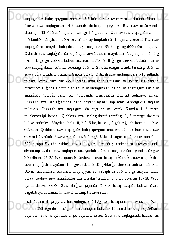 saqlag ıshlar   balıq   qóyguńa   shekem   5-8   kún   aldın   suw   menen   toldırıladı.   Shabaq
ósiriw   suw   saqla	
g ıshına   4-5   kúnlik   shabaqlar   qóyıladı.   Bul   suw   saqla	g ıshda
shabaqlar 30 -45 kún boqiladi, awırlı	
g ı 3-5 g boladı.  Ústiriw suw saqla	g ıshına - 30
-45 kúnlik balıqshalar ótkeriledi hám 4 ay boqiladi (6 -10 ayına shekem). Bul suw
saqla	
g ıshda   mayda   balıqshalar   tap   segoletka   35-50   g   o	g irlikkacha   boqiladi.
Óstirish   suw   saqla	
g ıshı   da   xojalıqtıń   suw   hovzasi   maydanına   bo	g diq:   1,   0-1,   5   g
den   2,   0   ge   ge   shekem   bolıwı   múmkin.   Hátte,   5-10  	
g a   ge   shekem   boladı,   ósiriw
suw saqla	
g ıshınıń  ortasha tereńligi  1, 5 m. Suw kiretu	g ın orında tereńligi 0, 5 m,
suw shı	
g ıs orında tereńligi 1, 8 metr boladı. Óstirish suw saqla	g ıshları 5-10 sutkada
toltırıw   kerek   hám   hár   4-5   sutkada   suwı   tolıq   almastırılıwı   kerek.   Balıqshılıq
fermer xojalı	
g ında álbette qishlash suw saqla	g ıshları da bolıwı shárt Qishlash suw
saqla	
g ıshı   topro	g i   qattı   hám   tupro	g ida   organikalıq   element   bolmawi   kerek.
Qishlash   suw   saqla	
g ıshında   balıq   noyabr   ayınan   tap   mart   -aprelgacha   saqlaw
múmkin.   Qishlash   suw   saqla	
g ıshı   da   qıya   bolıwı   kerek.   Suwdiń   1,   5   metri
muzlamasligi   kerek.     Qishlash   suw   saqla	
g ıshınıń   tereńligi   2,   5   metrge   shekem
bolıwı múmkin. Maydanı bolsa 0, 2-0, 3 ke, hátte 1, 0 gektar	
g a shekem de bolıwı
múmkin.   Qishlash   suw   saqla	
g ıshı   balıq   qóyguńa   shekem   10—15   kún   aldın   suw
menen toldırıladı. Suwda	
g ı kislorod 5-6 mg/l. Utkazilatu	g ın segoletkalar sanı 400-
800 miń/ga. Egerde qishlash suw saqla	
g ıshı talap dárejesinde bolsa, suw waqıtında
almasınıp turılsa, suw saqla	
g ısh  ústi  yaxlab qolmasa  segoletkalari  qishdan shı	g ıw
kórsetkishi   95-97   %   ni   quraydı.   Jaylaw   -   tavar   balıq   ba	
g ılatu	g ın   suw   saqla	g ısh   :
suw   saqla	
g ısh   maydanı   1-2   gektardan   5-10   gektar	g a   shekem   bolıwı   múmkin.
Úlken maydanlardı basqarıw talay qıyın. Sol sebepli de 0, 5-1, 0 ge maydan talay
qolay.  Jaylaw   suw   saqla	
g ıshlarınıń   ortasha   tereńligi   1,  5   m,  qiyaligi   15-   20  %   ni
uyımlastırıwı   kerek.   Suw   shı	
g ıwı   jayında   álbette   balıq   tutqısh   bolıwı   shárt,
vegetatsiya dawamında suw almasınıp turılıwı shárt.
  Balıqlashtirish qa	
g ıydası tómendegishe: 1 ts/ga den balıq ónimi alıw ushın - karp
— 200-250, egerde 20 ts/ ga ónim olmoqchi bolsańız 15 mıń dana karp segoletkasi
qóyıladı.   Suw  ısıraplanıwına  jol   qoymaw  kerek.  Suw  suw  saqla	
g ıshda   hádden  tıs
28 