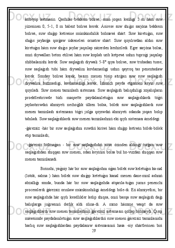 kóbeyip   ketmasin.   Qashılar   bekkem   bolıwı,   onıń   joqarı   keńligi   2   m   hám   suw
júzesinen   0,   5-1,   0   m   bálent   bolıwı   kerek.   Ásirese   suw   shıg ıs   sarjóna   bekkem
bolıwı,   suw   shı	
g ıp   ketiwine   múmkinshilik   bolmawi   shárt.   Suw   kiretu	g ın,   suw
shı	
g ıs   jaylar	g a   qor	g aw   úskeneleri   ornatıw   shárt.   Suw   quyılıwdan   aldın   suw
kiretu	
g ın hám  suw  shı	g ıs  jaylar  jaqsılap názerden keshiriledi. Eger  sarjóna bolsa,
onıń diywalları  beton etiliwi  hám  suw koplab urib ketpewi ushın tupro	
g i jaqsılap
shibbalanishi  kerek.  Suw saqla	
g ısh   diywali  5-8° qıya  bolıwı, suw  trubadan  tusse,
suw   saqla	
g ısh   tubi   hám   diywalinı   kovlamasligi   ushın   qayroq   tas   penentaslaw
kerek.   Sonday   bolıwı   kerek,   basım   menen   túsip   atır	
g an   suw   suw   saqla	g ısh
diywalinı   buzmasligi,   kavlamasligi   kerek.   İshonch   payda   etgennen   keyin   suw
quyıladı.   Suw   menen   taminlash   sisteması.   Suw   saqla	
g ısh   balıqshıligi   xojalıqların
proektlestiriwde   túrli   maqsette   paydalaniletu	
g ın   suw   saqla	g ıshlardı   tó	g ri
jaylastırıwdıń   áhmiyeti   necho	
g lik   úlken   bolsa,   bólek   suw   saqla	g ıshlardı   suw
menen   taminlash   sistemasın   tó	
g ri   jol	g a   qoyıwdıń   áhmiyeti   odanda   joqarı   bolıp
tabıladı. Suw saqla	
g ıshlardı suw menen taminlashniń eki qıylı sisteması ámeldegi:
-	
g árezsiz   -hár   bir   suw   saqla	g ıshnı   suwdiń   kiriwi   hám   shı	g ıp   ketiwin   bólek-bólek
etip taminlash;
  -	
g árezsiz   bolma	g an   -   bir   suw   saqla	g ıshdıń   suwı   ózinden   aldın	g ı   tur	g an   suw
saqla	
g ıshdan shıqqan suw menen, odan keyińisi bolsa bul ho-vuzdan shıqqan suw
menen taminlanadi.
              Birinshi, ya	
g niy hár bir suw saqla	g ıshnı o	g an bólek suw keletu	g ın ka-nal
(lotok,   salma   )   hám   bólek   suw   shı	
g ıp   ketetu	g ın   kanal   menen   dane-minl   ashniń
abzallı	
g ı   sonda,   bunda   hár   bir   suw   saqla	g ıshda   atqarıla-tu	g ın   jumıs   penenchi
processlerdi  	
g árezsiz orınlaw múmkinshiligi  ámeldegi bóle-di. Eń áhmiyetlisi, bir
suw   saqla	
g ıshda   hár   qıylı   kesellikler   kelip  shıqsa,   onıń  basqa   suw   saqla	g ısh   da	g ı
balıqlarga   ju	
g ıwınıń   derlik   aldı   olina-di.   A   mmo   hámme   waqıt   da   suw
saqla	
g ıshlardı suw menen taminlashniń 	g árezsiz sistemasın qollap bolmaydı. Qısqı
máwsimde paydalaniletu	
g ın suw saqla	g ıshlardıń suw menen 	g árezsiz taminlanishi
barlıq   suw   saqla	
g ıshlardan   paydalanıw   sistemasınıń   hasa   -siy   shártlerinen   biri
29 