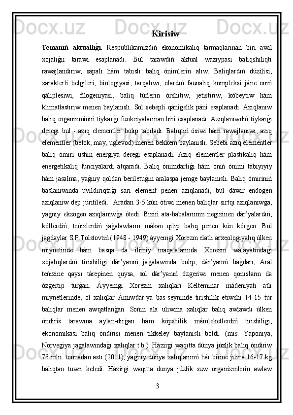 Kirisiw
Temanıń   aktuallıg(ı.   Respublikamizdıń   ekonomikalıq   tarmaqlarınan   biri   awıl
xojalı	
g ıi   tarawı   esaplanadı.   Bul   tarawdıń   aktual   wazıypası   balıqshılıqtı
rawajlandırıw,   sapalı   hám   tabıslı   balıq   ónimlerin   alıw.   Baliqlardıń   dúzilisi,
xarakterli   belgileri,   biologiyasi,   tarqalıwı,   olardıń   faunalıq   kompleksi   jáne   onıń
qáliplesiwi,   filogeniyasi,   balıq   túrlerin   órshitiw,   jetistiriw,   kóbeytiw   hám
klimatlastırıw menen baylanıslı. Sol  sebepli  qánigelik páni  esaplanadi.  Azıqlanıw
balıq organizminiń tiykar	
g ı funkciyalarınan biri esaplanadı. Azıqlanıwdıń tiykar	g ı
deregi   bul   -   azıq   elementler   bolıp   tabıladı.   Balıqtiń   ósiwi   hám   rawajlanıwı,   azıq
elementler (belok, may, uglevod) menen bekkem baylanıslı. Sebebi azıq elementler
balıq   ómiri   ushın   energiya   deregi   esaplanadı.   Azıq   elementler   plastikalıq   hám
energetikalıq   funciyalardı   atqaradı.   Balıq   ónimdarli	
g ı   hám   onıń   ónimi   tábiyiyiy
hám jasalma,  ya	
g nıy qoldan beriletu	g ın aralaspa jemge baylanıslı. Balıq ómiriniń
baslanıwında   uvildiriqta	
g ı   sarı   element   penen   azıqlanadı,   bul   dáwir   endogen
azıqlaniw dep júritiledi.   Aradan 3-5 kún ótiwi menen balıqlar sırtqı azıqlanıw	
g a,
ya	
g nıy   ekzogen   azıqlanıw	g a   ótedi.   Biziń   ata-babalarımız   negizinen   dár’yalardıń,
kóllerdiń,   teńizlerdiń   ja	
g alawların   mákan   qılıp   balıq   penen   kún   kórgen.   Bul
ja	
g daylar S.P.Tolstovtıń (1948 - 1949) áyyemgi Xorezm elatlı arxeologiyalıq úlken
miynetinde   hám   basqa   da   ilimiy   maqalalarında   Xorezm   wálayatında	
g ı
xojalıqlardıń   tirishiligi   dár’yanıń   ja	
g alawında   bolıp,   dár’yanıń   ba	g darı,   Aral
teńizine   qaysı   tárepinen   quysa,   sol   dár’yanıń   ózgeriwi   menen   qonısların   da
ózgertip   tur	
g an.   Áyyemgi   Xorezm   xalıqları   Kelteminar   mádeniyatı   atlı
miynetlerinde,   ol   xalıqlar   Ámiwdár’ya   bas-seyninde   tirishilik   etiwshi   14-15   túr
balıqlar   menen   awqatlan	
g an.   Sońın   ala   ulıwma   xalıqlar   balıq   awlawdı   úlken
óndiris   tarawına   aylan-dır	
g an   hám   kópshilik   mámleketlerdiń   tirishiligi,
ekonomikası   balıq   óndirisi   menen   tikkeley   baylanıslı   boldı.   (mıs:   Yaponiya,
Norvegiya jagalawında	
g ı xalıqlar t.b.). Házirgi waqıtta dúnya júzlik balıq óndiriw
73 mln. tonnadan astı (2011), ya	
g nıy dúńya xalıqlarınıń hár birine jılına 16-17 kg
balıqtan   tuwrı   keledi.   Házirgi   waqıtta   dunya   júzlik   suw   organizmlerin   awlaw
3 