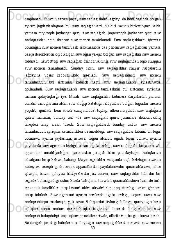 esaplanadı. Suwdiń sapası jaqsı, suw saqlag ıshdıń ja	g dayı da kóńildagidek bol	g an
ayırım   ja	
g daylarda	g ana   bul   suw   saqla	g ıshlardı   bir-biri   menen   birlestir-gan   halda
yamasa quyiroqda jaylasqan  qısqı  suw saqla	
g ısh,  joqarıroqda jaylasqan qısqı  suw
saqla	
g ıshdan   oqib   shıqqan   suw   menen   taminlanadi.   Suw   saqla	g ıshlardı  	g árezsiz
bolma	
g an suw menen taminlash sistemasında  bas penensuw saqla	g ıshdan yamasa
basqa dereklerden oqib kelgen suw o	
g an ya-qın bol	g an suw saqla	g ıshnı suw menen
toldıradı, náwbettegi suw saqla	
g ısh ózinden aldın	g ı suw saqla	g ıshdan oqib shıqqan
suw   menen   taminlanadi.   Sonday   eken,   suw   saqla	
g ıshlar   shınjır   halqalardıń
ja	
g dayına   uqsas   izbe-izlilikde   qu-riladi.   Suw   saqla	g ıshlardı   suw   menen
taminlashniń   bul   sisteması   kóbirek   nagul   suw   saqla
g ıshlardı   jaylastırıwda
qollanıladı.   Suw   saqla	
g ıshlardı   suw   menen   tamilashniń   bul   sisteması   ayriqsha
malum   qolaylıqlar	
g a   iye.   Mısalı,   suw   saqla	g ıshlar   kóbinese   dáryalardıń   yamasa
olardıń irmoqlariniń aldın suw shı	
g ıp ketetu	g ın shlyuzlari  bol	g an tógonlar  menen
yopilib,   qurıladı,   kem   suwdı   uzaq   múddet   toplap,   úlken   maydanlı   suw   saqla	
g ısh
qurıw   múmkin;   bunday   usıl   -de   suw   saqla	
g ısh   qurıw   jumısları   ekonomikalıq
tárepten   talay   arzan   túsedi.   Suw   saqla	
g ıshlardı   bunday   usılda   suw   menen
taminlashniń ayriqsha kemshilikleri de ámeldegi: suw saqla	
g ıshlar tubiniń bir tegis
bolmawi,   ayırım   jaylarınıń,   ásirese,   tó	
g on   aldınıń   o	g ada   tereń   bolıwı,   ayırım
payıtlarda suw a	
g ımınıń tezligi, bazan o	g ada tezligi, suw saqla	g ısh  -larga arnawlı
apparatlar   ornatıl	
g anlı	g ına   qaramastan   jırtqısh   hám   pataslaytu	g ın   Baliqlardıń
ańsat	
g ana   kirip   keliwi,   báhárgi   Mayin-egerlikler   waqtında   oqib   keletu	g ın   suwniń
kóbeyiwi   sebepli   gi-drotexnik   apparatlardan   paydalanıwdıń   quramalılasıwı,   hátte
qáwipli,   bazan   qolaysız   hádiyselerdiń   júz   bolıwı,   suw   saqla	
g ıshlar   tubi-dıń   bir
tegisde bolma	
g anlı	g ı ushın kuzda balıqlarni tutıwdıń quramalılashuvi hám de túrli
epizootik   kesellikler   tarqalıwınıń   aldın   alıwdıń   ılajı   joq   ekenligi   usılar   gápinen
bolıp   tabıladı.   Suw   a	
g ımınıń   ayırım   orınlarda   o	g ada   tezligi,   tur	g un   suwlı   suw
saqla	
g ıshlar	g a   maslasqan   jıllı   sevar   Baliqlardıń   tiykar	g ı   bólegin   quraytu	g ın   karp
balıqlari   ushın   malum   quramalılıqlar   tu	
g diradi.   Joqarıda   belgileńen-lar   suw
saqla	
g ısh balıqshıligi xojalıqların proektlestiriwde, álbette ino-batga alınıwı kerek.
Baslan
g ısh jas da	g ı balıqlarni saqlaytu	g ın suw saqla	g ıshlardı  qurıwda suw menen
30 