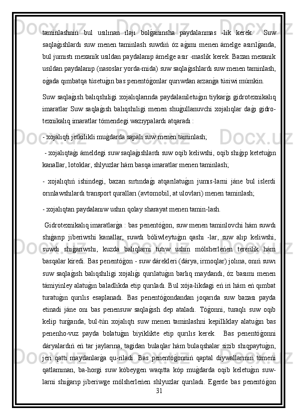 taminlashniń   bul   usılınan   ılajı   bolg anınsha   paydalanmas   -lik   kerek.     Suw
saqla	
g ıshlardı   suw   menen   taminlash   suwdiń   óz   a	g ımı   menen   ámelge   asırıl	g anda,
bul jumıstı mexanik usıldan paydalanıp ámelge asır -maslik kerek. Bazan mexanik
usıldan paydalanıp (nasoslar yorda-mida) suw saqla	
g ıshlardı suw menen taminlash,
o	
g ada qımbatqa túsetu	g ın bas penentó	g onlar qurıwdan arzan	g a túsiwi múmkin.
Suw saqla	
g ısh balıqshıligi xojalıqlarında paydalaniletu	g ın tiykar	g ı gidrotexnikalıq
imaratlar   Suw   saqla	
g ısh   balıqshıligi   menen   shu	g ullanuvchi   xojalıqlar   da	g ı   gidro-
texnikalıq imaratlar tómendegi wazıypalardı atqaradı :
- xojalıqtı jetkilikli mu	
g darda sapalı suw menen taminlash;
 - xojalıqta	
g ı ámeldegi suw saqla	g ıshlardı suw oqib keliwshi, oqib shı	g ıp ketetu	g ın
kanallar, lotoklar, shlyuzlar hám basqa imaratlar menen taminlash; 
-   xojalıqtıń   ishindegi,   bazan   sırtında	
g ı   atqarılatu	g ın   jumıs-larni   jáne   bul   islerdi
orınlawshılardı transport quralları (avtomobil, at ulovlari) menen taminlash;
- xojalıqtan paydalanıw ushın qolay sharayat menen tamin-lash.
 Gidrotexnikalıq imaratlar	
g a : bas penentó	g on, suw menen taminlovchi hám suwdı
shı	
g arıp   jiberiwshi   kanallar,   suwdı   bóliwleytu	g ın   qashı   -lar,   suw   alıp   keliwshi,
suwdı   shı	
g arıwshı,   kuzda   balıqlarni   tutıw   ushın   mólsherleńen   tereńlik   hám
basqalar kiredi. Bas penentó	
g on - suw dárekleri (dárya, irmoqlar) jolına, onıń suwı
suw   saqla	
g ısh   balıqshıligi   xojalı	g ı   qurılatu	g ın   barlıq   maydandı,   óz   basımı   menen
támiyinley alatu	
g ın baladlikda etip qurıladı. Bul xója-likdagi eń iri hám eń qımbat
turatu	
g ın   qurılıs   esaplanadı.   Bas   penentó	g ondandan   joqarıda   suw   bazası   payda
etinadi   jáne   onı   bas   penensuw   saqla	
g ısh   dep   ataladı.   Tó	g onni,   turaqlı   suw   oqib
kelip   tur	
g anda,   bul-tún   xojalıqtı   suw   menen   taminlashni   kepilliklay   alatu	g ın   bas
penenho-vuz   payda   bolatu	
g ın   biyiklikte   etip   qurılıs   kerek.     Bas   penentó	g onni
dáryalardıń   eń  tar   jaylarına,   tagidan   bulaqlar   hám   bulaqshalar   sizib   shıqpaytu
g ın,
jeri   qattı   maydanlar	
g a   qu-riladi.   Bas   penentó	g onniń   qaptal   diywallarınıń   tómeńi
qatlamınan,   ba-horgi   suw   kóbeygen   waqıtta   kóp   mu	
g darda   oqib   keletu	g ın   suw-
larni   shı	
g arıp   jiberiwge   mólsherleńen   shlyuzlar   qurıladı.   Egerde   bas   penentó	g on
31