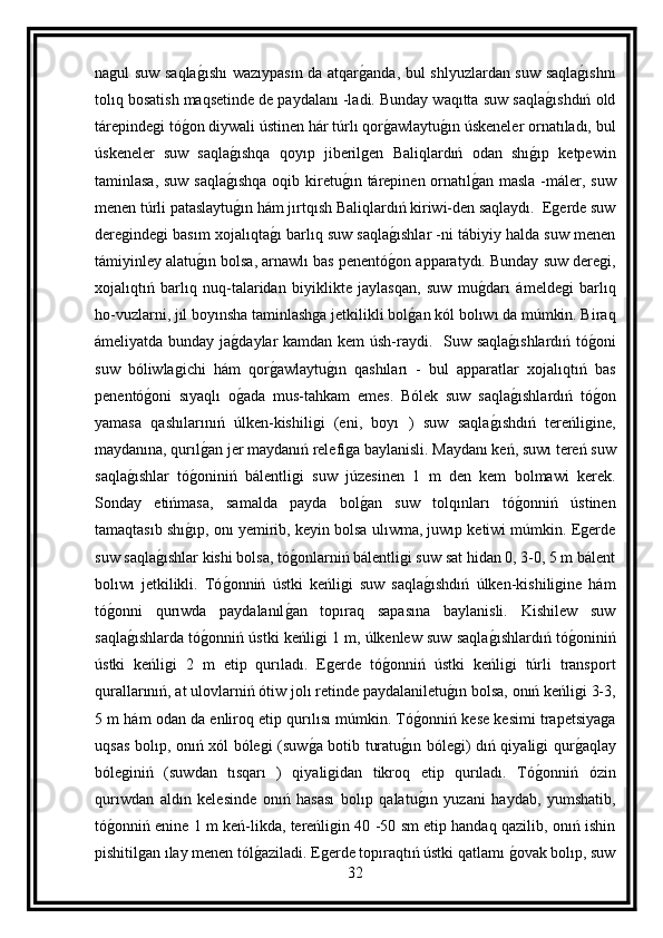 nagul suw saqlag ıshı  wazıypasın da atqar	g anda, bul shlyuzlardan suw saqla	g ıshnı
tolıq bosatish maqsetinde de paydalanı -ladi. Bunday waqıtta suw saqla	
g ıshdıń old
tárepindegi tó	
g on diywali ústinen hár túrlı qor	g awlaytu	g ın úskeneler ornatıladı, bul
úskeneler   suw   saqla	
g ıshqa   qoyıp   jiberilgen   Baliqlardıń   odan   shı	g ıp   ketpewin
taminlasa, suw  saqla	
g ıshqa  oqib kiretu	g ın tárepinen ornatıl	g an masla  -máler, suw
menen túrli pataslaytu	
g ın hám jırtqısh Baliqlardıń kiriwi-den saqlaydı.  Egerde suw
deregindegi basım xojalıqta	
g ı barlıq suw saqla	g ıshlar -ni tábiyiy halda suw menen
támiyinley alatu	
g ın bolsa, arnawlı bas penentó	g on apparatydı. Bunday suw deregi,
xojalıqtıń   barlıq   nuq-talaridan   biyiklikte   jaylasqan,   suw   mu	
g darı   ámeldegi   barlıq
ho-vuzlarni, jıl boyınsha taminlashga jetkilikli bol	
g an kól bolıwı da múmkin. Biraq
ámeliyatda bunday ja	
g daylar kamdan kem  úsh-raydi.    Suw saqla	g ıshlardıń tó	g oni
suw   bóliwlagichi   hám   qor	
g awlaytu	g ın   qashıları   -   bul   apparatlar   xojalıqtıń   bas
penentó	
g oni   sıyaqlı   o	g ada   mus-tahkam   emes.   Bólek   suw   saqla	g ıshlardıń   tó	g on
yamasa   qashılarınıń   úlken-kishiligi   (eni,   boyı   )   suw   saqla	
g ıshdıń   tereńligine,
maydanına, qurıl	
g an jer maydanıń relefiga baylanisli. Maydanı keń, suwı tereń suw
saqla	
g ıshlar   tó	g oniniń   bálentligi   suw   júzesinen   1   m   den   kem   bolmawi   kerek.
Sonday   etińmasa,   samalda   payda   bol	
g an   suw   tolqınları   tó	g onniń   ústinen
tamaqtasıb shı	
g ıp, onı yemirib, keyin bolsa ulıwma, juwıp ketiwi múmkin. Egerde
suw saqla	
g ıshlar kishi bolsa, tó	g onlarniń bálentligi suw sat hidan 0, 3-0, 5 m bálent
bolıwı   jetkilikli.   Tó	
g onniń   ústki   keńligi   suw   saqla	g ıshdıń   úlken-kishiligine   hám
tó	
g onni   qurıwda   paydalanıl	g an   topıraq   sapasına   baylanisli.   Kishilew   suw
saqla	
g ıshlarda tó	g onniń ústki keńligi 1 m, úlkenlew suw saqla	g ıshlardıń tó	g oniniń
ústki   keńligi   2   m   etip   qurıladı.   Egerde   tó	
g onniń   ústki   keńligi   túrli   transport
qurallarınıń, at ulovlarniń ótiw jolı retinde paydalaniletu	
g ın bolsa, onıń keńligi 3-3,
5 m hám odan da enliroq etip qurılısı múmkin. Tó	
g onniń kese kesimi trapetsiyaga
uqsas bolıp, onıń xól bólegi (suw	
g a botib turatu	g ın bólegi) dıń qiyaligi qur	g aqlay
bóleginiń   (suwdan   tısqarı   )   qiyaligidan   tikroq   etip   qurıladı.   Tó	
g onniń   ózin
qurıwdan   aldın   kelesinde   onıń   hasası   bolıp   qalatu	
g ın   yuzani   haydab,   yumshatib,
tó	
g onniń enine 1 m keń-likda, tereńligin 40 -50 sm etip handaq qazilib, onıń ishin
pishitilgan ılay menen tól	
g aziladi. Egerde topıraqtıń ústki qatlamı 	g ovak bolıp, suw
32 