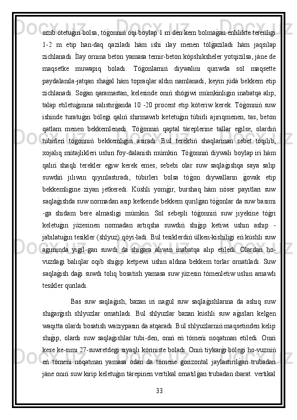 sizib ótetug ın bolsa, tó	g onniń óqi boylap 1 m den kem bolma	g an enlilikte tereńligi
1-2   m   etip   han-daq   qaziladi   hám   ishi   ılay   menen   tól	
g aziladi   hám   jaqsılap
zichlanadi. Ílay ornına beton yamasa temir-beton kópshiksheler yotqizilsa, jáne de
maqsetke   muwapıq   boladı.   Tó	
g onlarniń   diywalinı   qurıwda   sol   maqsette
paydalanila-jatqan sha	
g al  hám topraqlar aldın namlanadi, keyin júdá bekkem etip
zichlanadi. So	
g an qaramastan, kelesinde onıń shógiwi múmkinligin inabatqa alıp,
talap etiletu	
g ınına  salıstır	g anda  10  -20  procent  etip  kóteriw  kerek. Tó	g onniń suw
ishinde   turatu	
g ın   bólegi   qalıń   shırmawıb   ketetu	g ın   túbirli   ajırıqmenen,   tas,   beton
qatlam   menen   bekkemlenedi.   Tó	
g onniń   qaptal   táreplerine   tallar   egilse,   olardıń
túbirleri   tó	
g onniń   bekkemligin   asıradı.   Bul   terektiń   shaqlarınan   sebet   tóqilib,
xojalıq mútajlikleri ushın foy-dalanish múmkin. Tó	
g onniń diywali boylap iri hám
qalıń   shaqlı   terekler   egiw   kerek   emes,   sebebi   olar   suw   saqla	
g ıshqa   saya   salıp
suwdiń   jılıwın   qıyınlastıradı,   túbirleri   bolsa   tó	
g on   diywalların  	g ovak   etip
bekkemligine   ziyan   jetkeredi.   Kúshli   yom	
g ir,   burshaq   hám   nóser   payıtları   suw
saqla	
g ıshda suw normadan asıp ketkende bekkem qurıl	g an tó	g onlar da suw basımı
-ga   shıdam   bere   almasligi   múmkin.   Sol   sebepli   tó	
g onniń   suw   jıyekine   tó	g ri
keletu	
g ın   júzesinen   normadan   artıqsha   suwdiń   shı	g ıp   ketiwi   ushın   ashıp   -
jabılatu	
g ın tesikler (shlyuz) qóyi-ladi. Bul tesiklerdiń úlken-kishiligi eń kúshli suw
a	
g ımında   yi	g il-gan   suwdı   da   shı	g ara   alıwın   inabatqa   alıp   etiledi.   Olardan   ho-
vuzdagi   balıqlar   oqib   shı	
g ıp   ketpewi   ushın   aldına   bekkem   torlar   ornatıladı.   Suw
saqla	
g ısh da	g ı suwdı  tolıq bosatish yamasa suw júzesin tómenletiw ushın arnawlı
tesikler qurıladı.
                  Bas   suw   saqla	
g ısh,   bazan   iri   nagul   suw   saqla	g ıshlarına   da   ashıq   suw
shı	
g ar	g ısh   shlyuzlar   ornatıladı.   Bul   shlyuzlar   bazan   kúshli   suw   a	g ısları   kelgen
waqıtta olardı bosatish wazıypasın da atqaradı. Bul shlyuzlarniń maqsetinden kelip
shı	
g ıp,   olardı   suw   saqla	g ıshlar   tubi-den,   onıń   eń   tómeńi   noqatınan   etiledi.   Onıń
kese ke-sımı 27-suwretdegi sıyaqlı kóriniste boladı. Onıń tiykar	
g ı bólegi ho-vuzniń
eń   tómeńi   noqatınan   yamasa   odan   da   tómeńe   gorizontal   jaylastırıl	
g an   trubadan
jáne onıń suw kirip keletu	
g ın tárepinen vertikal ornatıl	g an trubadan ibarat. vertikal
33 