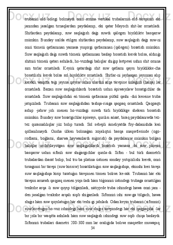 trubaniń   old   bólegi   bolmaydı   onıń   ornına   vertikal   trubalarniń   old   tárepiniń   eki
janından   jasalg an   tırnaqlardan   paydalanıp,   eki   qatar   Mayoch   shit-lar   ornatıladı.
Shitlardan   paydalanıp,   suw   saqla	
g ısh   da	g ı   suwdı   qálegen   biyiklikte   basqarıw
múmkin.  Bunday   usılda   etilgen   shitlardan  paydalanıp,   suw   saqla	
g ısh   da	g ı   suw-ni
onıń   tómeńi   qatlamınan   yamasa   yuqorgi   qatlamınan   (qálegen)   bosatish   múmkin.
Suw saqla	
g ısh da	g ı suwdı tómeńi qatlamınan baslap bosatish kerek bolsa, aldın	g ı
shitniń tómeńi qatarı ashıladı, ho-vuzdagi balıqlar shı	
g ıp ketpewi ushın shit ornına
sım   torlar   ornatıladı.   Keyińi   qatarda	
g ı   shit   suw   qatlamı   qaysı   biyiklikke-cha
bosatilishi   kerek   bolsa   sol   biyiklikte   ornatıladı.   Shitlar-ni   jaylasqan   jayınnan   alıp
kerekli   waqıtta   ta	
g ı   jayına   qoyıw   ushın   olardıń   arqa   tárepine   usla	g ısh   (halqa)   lar
ornatıladı.   Bazan   suw   saqla	
g ıshlardı   bosatish   ushın   ápiwayılaw   bosatgichlar   da
ornatıladı.   Suw   saqla	
g ıshdıń   eń   tómeńi   qatlamına   pútkil   qashı   -dıń   keseine   truba
jatqızıladı.   Trubaniń   suw   saqla	
g ıshdan   tashqa-risiga   qaqpaq   ornatıladı.   Qaqpaqtı
ashıp   -jabıw   jolı   menen   ho-vuzdagi   suwdı   túrli   biyiklikge   shekem   bosatish
múmkin. Bunday suw bosatgichlar ápiwayı, qurılısı ańsat, biraq paydalanıwda tez-
tez   quramalılıqlar   júz   bolıp   turadı.   Sol   sebepli   ámeliyatda   foy-dalanishda   keń
qollanilmaydi.   Onsha   úlken   bolma	
g an   xojalıqtıń   basqa   maqsetlerinde   (ogo-
rodlarni,   bo	
g larni,   sharwa   haywanlardı   su	g orish)   da   paydalanıw   múmkin   bol	g an
balıqlar   urchitilayotgan   suw   saqla	
g ıshlardı   bosatish   yamasa   -ki   suw   júzesin
basqarıw   ushın   sifonli   suw   shı	
g argichlar   qurıla-di.   Sifon   -   bul   túrli   diametrli
trubalardan ibarat  bolıp, bul tru-ba platina ústinen sonday yotqizilishi kerek, onıń
tirsaginiń bir tárepi (suw kirisiw) bosatilatu	
g ın suw saqla	g ıshqa, ekinshi keri tárepi
suw   saqla	
g ıshqa   kirip   turatu	g ın   tárepinen   tómen   bolıwı   ke-rak.   Trubaniń   hár   eki
tárepin arnawlı qaqpaq menen yopi-ladi hám tó	
g onniń ústindegi trubaga ornatıl	g an
tesikshe arqa -li  suw quyıp tól	
g aziladi, nátiyjede truba ishindegi  hawa onıń janı -
den   jasal	
g an   tesikshe   arqalı   siqib   shi	g arıladı.   Sifonniń   ishi   suw-ga   tólgach,   hawa
shı	
g ıs hám suw quyılatu	g ın hár eki teshi-gi jabıladı. Odan keyin trubaniń (sifonniń)
suw kiretu	
g ın ho-vuz ishindegi hám suw shı	g ıs tárepindegi hár eki qaqpaqsha -lar
bır jola bir waqıtta ashıladı hám suw saqla	
g ısh ishindegi suw oqib chiqa baslaydı.
Sifonniń   trubalari   diametri   200-300   mm   lar   orali	
g ida   bolıwı   maqsetke   muwapıq.
34 