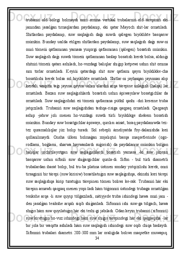 trubaniń   old   bólegi   bolmaydı   onıń   ornına   vertikal   trubalarniń   old   tárepiniń   eki
janından   jasalg an   tırnaqlardan   paydalanıp,   eki   qatar   Mayoch   shit-lar   ornatıladı.
Shitlardan   paydalanıp,   suw   saqla	
g ısh   da	g ı   suwdı   qálegen   biyiklikte   basqarıw
múmkin.  Bunday   usılda   etilgen   shitlardan  paydalanıp,   suw   saqla	
g ısh   da	g ı   suw-ni
onıń   tómeńi   qatlamınan   yamasa   yuqorgi   qatlamınan   (qálegen)   bosatish   múmkin.
Suw saqla	
g ısh da	g ı suwdı tómeńi qatlamınan baslap bosatish kerek bolsa, aldın	g ı
shitniń tómeńi qatarı ashıladı, ho-vuzdagi balıqlar shı	
g ıp ketpewi ushın shit ornına
sım   torlar   ornatıladı.   Keyińi   qatarda	
g ı   shit   suw   qatlamı   qaysı   biyiklikke-cha
bosatilishi   kerek   bolsa   sol   biyiklikte   ornatıladı.   Shitlar-ni   jaylasqan   jayınnan   alıp
kerekli   waqıtta   ta	
g ı   jayına   qoyıw   ushın   olardıń   arqa   tárepine   usla	g ısh   (halqa)   lar
ornatıladı.   Bazan   suw   saqla	
g ıshlardı   bosatish   ushın   ápiwayılaw   bosatgichlar   da
ornatıladı.   Suw   saqla	
g ıshdıń   eń   tómeńi   qatlamına   pútkil   qashı   -dıń   keseine   truba
jatqızıladı.   Trubaniń   suw   saqla	
g ıshdan   tashqa-risiga   qaqpaq   ornatıladı.   Qaqpaqtı
ashıp   -jabıw   jolı   menen   ho-vuzdagi   suwdı   túrli   biyiklikge   shekem   bosatish
múmkin. Bunday suw bosatgichlar ápiwayı, qurılısı ańsat, biraq paydalanıwda tez-
tez   quramalılıqlar   júz   bolıp   turadı.   Sol   sebepli   ámeliyatda   foy-dalanishda   keń
qollanilmaydi.   Onsha   úlken   bolma	
g an   xojalıqtıń   basqa   maqsetlerinde   (ogo-
rodlarni,   bo	
g larni,   sharwa   haywanlardı   su	g orish)   da   paydalanıw   múmkin   bol	g an
balıqlar   urchitilayotgan   suw   saqla	
g ıshlardı   bosatish   yamasa   -ki   suw   júzesin
basqarıw   ushın   sifonli   suw   shı	
g argichlar   qurıla-di.   Sifon   -   bul   túrli   diametrli
trubalardan ibarat  bolıp, bul tru-ba platina ústinen sonday yotqizilishi kerek, onıń
tirsaginiń bir tárepi (suw kirisiw) bosatilatu	
g ın suw saqla	g ıshqa, ekinshi keri tárepi
suw   saqla	
g ıshqa   kirip   turatu	g ın   tárepinen   tómen   bolıwı   ke-rak.   Trubaniń   hár   eki
tárepin arnawlı qaqpaq menen yopi-ladi hám tó	
g onniń ústindegi trubaga ornatıl	g an
tesikshe arqa -li  suw quyıp tól	
g aziladi, nátiyjede truba ishindegi  hawa onıń janı -
den   jasal	
g an   tesikshe   arqalı   siqib   shi	g arıladı.   Sifonniń   ishi   suw-ga   tólgach,   hawa
shı	
g ıs hám suw quyılatu	g ın hár eki teshi-gi jabıladı. Odan keyin trubaniń (sifonniń)
suw kiretu	
g ın ho-vuz ishindegi hám suw shı	g ıs tárepindegi hár eki qaqpaqsha -lar
bır jola bir waqıtta ashıladı hám suw saqla	
g ısh ishindegi suw oqib chiqa baslaydı.
Sifonniń   trubalari   diametri   200-300   mm   lar   orali	
g ida   bolıwı   maqsetke   muwapıq.
34