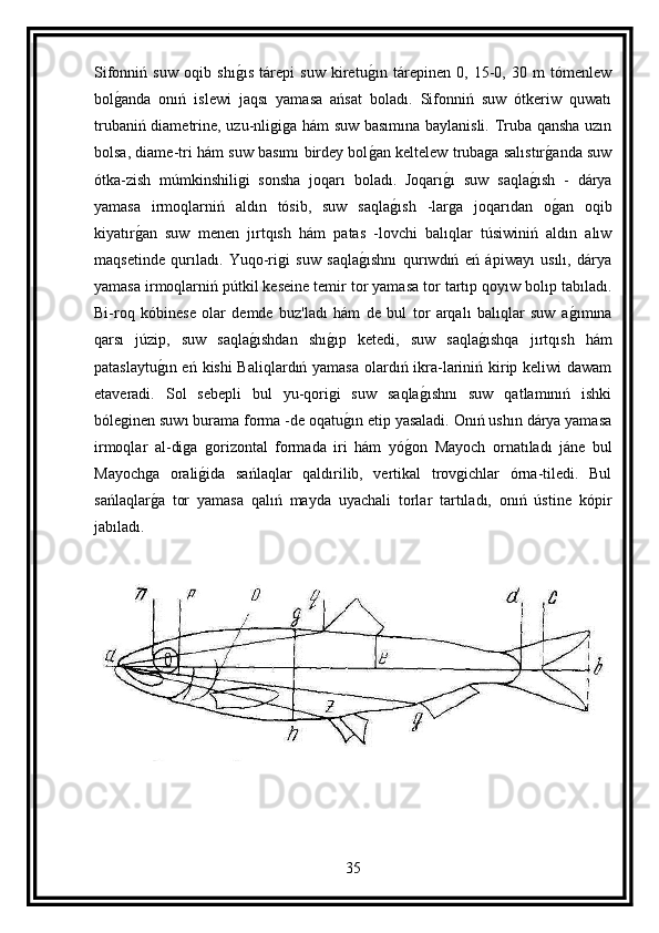 Sifonniń   suw   oqib   shıg ıs   tárepi   suw   kiretu	g ın   tárepinen   0,   15-0,   30   m   tómenlew
bol	
g anda   onıń   islewi   jaqsı   yamasa   ańsat   boladı.   Sifonniń   suw   ótkeriw   quwatı
trubaniń diametrine, uzu-nligiga hám suw basımına baylanisli. Truba qansha uzın
bolsa, diame-tri hám suw basımı birdey bol	
g an keltelew trubaga salıstır	g anda suw
ótka-zish   múmkinshiligi   sonsha   joqarı   boladı.   Joqarı	
g ı   suw   saqla	g ısh   -   dárya
yamasa   irmoqlarniń   aldın   tósib,   suw   saqla	
g ısh   -larga   joqarıdan   o	g an   oqib
kiyatır	
g an   suw   menen   jırtqısh   hám   patas   -lovchi   balıqlar   túsiwiniń   aldın   alıw
maqsetinde   qurıladı.   Yuqo-rigi   suw   saqla	
g ıshnı   qurıwdıń   eń   ápiwayı   usılı,   dárya
yamasa irmoqlarniń pútkil keseine temir tor yamasa tor tartıp qoyıw bolıp tabıladı.
Bi-roq   kóbinese   olar   demde   buz'ladı   hám   de   bul   tor   arqalı   balıqlar   suw   a	
g ımına
qarsı   júzip,   suw   saqla	
g ıshdan   shı	g ıp   ketedi,   suw   saqla	g ıshqa   jırtqısh   hám
pataslaytu	
g ın eń kishi Baliqlardıń yamasa olardıń ikra-lariniń kirip keliwi dawam
etaveradi.   Sol   sebepli   bul   yu-qorigi   suw   saqla	
g ıshnı   suw   qatlamınıń   ishki
bóleginen suwı burama forma -de oqatu	
g ın etip yasaladi. Onıń ushın dárya yamasa
irmoqlar   al-diga   gorizontal   formada   iri   hám   yó	
g on   Mayoch   ornatıladı   jáne   bul
Mayochga   orali	
g ida   sańlaqlar   qaldırilib,   vertikal   trovgichlar   órna-tiledi.   Bul
sańlaqlar	
g a   tor   yamasa   qalıń   mayda   uyachali   torlar   tartıladı,   onıń   ústine   kópir
jabıladı.
35 