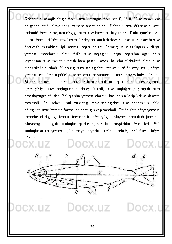 Sifonniń   suw   oqib   shıg ıs   tárepi   suw   kiretu	g ın   tárepinen   0,   15-0,   30   m   tómenlew
bol	
g anda   onıń   islewi   jaqsı   yamasa   ańsat   boladı.   Sifonniń   suw   ótkeriw   quwatı
trubaniń diametrine, uzu-nligiga hám suw basımına baylanisli. Truba qansha uzın
bolsa, diame-tri hám suw basımı birdey bol	
g an keltelew trubaga salıstır	g anda suw
ótka-zish   múmkinshiligi   sonsha   joqarı   boladı.   Joqarı	
g ı   suw   saqla	g ısh   -   dárya
yamasa   irmoqlarniń   aldın   tósib,   suw   saqla	
g ısh   -larga   joqarıdan   o	g an   oqib
kiyatır	
g an   suw   menen   jırtqısh   hám   patas   -lovchi   balıqlar   túsiwiniń   aldın   alıw
maqsetinde   qurıladı.   Yuqo-rigi   suw   saqla	
g ıshnı   qurıwdıń   eń   ápiwayı   usılı,   dárya
yamasa irmoqlarniń pútkil keseine temir tor yamasa tor tartıp qoyıw bolıp tabıladı.
Bi-roq   kóbinese   olar   demde   buz'ladı   hám   de   bul   tor   arqalı   balıqlar   suw   a	
g ımına
qarsı   júzip,   suw   saqla	
g ıshdan   shı	g ıp   ketedi,   suw   saqla	g ıshqa   jırtqısh   hám
pataslaytu	
g ın eń kishi Baliqlardıń yamasa olardıń ikra-lariniń kirip keliwi dawam
etaveradi.   Sol   sebepli   bul   yu-qorigi   suw   saqla	
g ıshnı   suw   qatlamınıń   ishki
bóleginen suwı burama forma -de oqatu	
g ın etip yasaladi. Onıń ushın dárya yamasa
irmoqlar   al-diga   gorizontal   formada   iri   hám   yó	
g on   Mayoch   ornatıladı   jáne   bul
Mayochga   orali	
g ida   sańlaqlar   qaldırilib,   vertikal   trovgichlar   órna-tiledi.   Bul
sańlaqlar	
g a   tor   yamasa   qalıń   mayda   uyachali   torlar   tartıladı,   onıń   ústine   kópir
jabıladı.
35