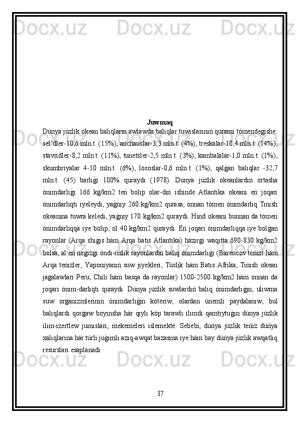 Juwmaq
Dúnya júzlik okean balıqların awlawda balıqlar tuwıslasınıń quramı tómendegishe:
sel’dler-10,6 mln.t. (15%), anchauslar-3,3 mln.t. (4%), treskalar-10,4 mln.t. (14%),
stavridler-8,2 mln.t. (11%), tunetsler-2,5 mln.t. (3%), kambalalar-1,0 mln.t. (1%),
skumbriyalar   4-10   mln.t.   (6%),   lososlar-0,6   mln.t.   (1%),   qalg an   balıqlar   -32,7
mln.t.   (45)   barlı	
g ı   100%   quraydı   (1978).   Dúnya   júzlik   okeanlardıń   ortasha
ónimdarlı	
g ı   166   kg/km2   teń   bolıp   olar-dıń   ishinde   Atlantika   okeanı   eń   joqarı
ónimdarlıqtı iyeleydi, ya	
g nıy 260 kg/km2 qurasa, onnan tómen ónimdarlıq Tınısh
okeanına tuwra keledi, ya
g nıy 170 kg/km2 quraydı. Hind okeanı bunnan da tómen
ónimdarlıqqa iye bolıp, ol 40 kg/km2 quraydı. Eń joqarı ónimdarlıqqa iye bol	
g an
rayonlar   (Arqa   shı	
g ıs   hám   Arqa   batıs   Atlantika)   házirgi   waqıtta   690-830   kg/km2
bolsa, al eń negizgi óndi-rislik rayonlardıń balıq ónimdarlı	
g ı (Barencov teńizi hám
Arqa   teńizler,   Yaponiyanıń   suw   jiyekleri,   Túslik   hám   Batıs   Afrika,   Tınısh   okean
ja	
g alawları Peru, Chili  hám basqa da rayonlar) 1500-2500 kg/km2 hám  onnan da
joqarı   ónim-darlıqtı   quraydı.   Dúnya   júzlik   suwlardıń   balıq   ónimdarlı	
g ın,   ulıwma
suw   organizmleriniń   ónimdarlı	
g ın   kóteriw,   olardan   únemli   paydalanıw,   bul
balıqlardı   qor	
g aw   boyınsha   hár   qıylı   kóp   tarawlı   ilimdi   qamtıytu	g ın   dúnya   júzlik
ilim-izertlew   jumısları,   mekemeleri   islemekte.   Sebebi,   dúńya   júzlik   teńiz   dúńya
xalıqlarına hár túrli ju	
g ımlı azıq-awqat bazasına iye hám bay dúńya júzlik awqatlıq
resursları esaplanadı
37 