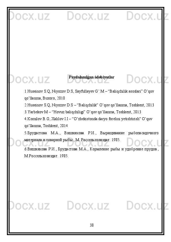 Paydalanılg(an ádebiyatlar
1.Huseinov S.Q, Niyozov D.S, Sayfullayev G’.M – “Baliqchilik asoslari” O’quv 
qo’llanma, Buxoro, 2010
2.Huseinov S.Q, Niyozov D.S – “Baliqchilik” O’quv qo’llanma, Toshkent, 2013
3.Yarbekov M – “Hovuz baliqchiligi” O’quv qo’llanma, Toshkent, 2013
4.Komilov B.G, Xalilov I.I – “O’zbekistonda daryo forelini yetishtirish” O’quv 
qo’llanma, Toshkent, 2014
5. Брудастова   М.А.,   Вишнякова   Р.И.,   Выращивание   рыбопасадочного
материала и товарной рыбы., М. Россельхозиздат. 1985.
6.Вишнякова   Р.И.,   Брудастова   М.А.,   Кормление   рыбы   и   удобрение   прудов.,
М.Россельхозиздат. 1985. 
38