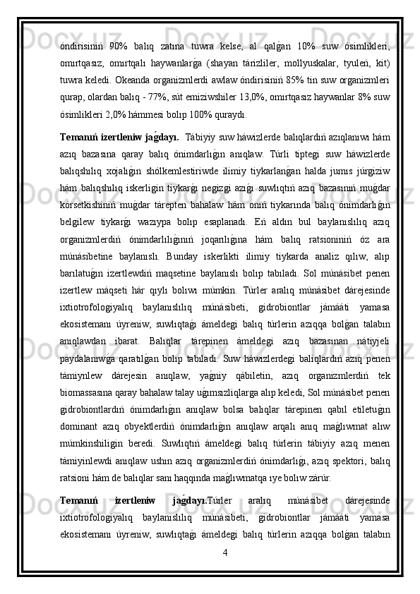 óndirisiniń   90%   balıq   zatına   tuwra   kelse,   al   qalg an   10%   suw   ósimlikleri,
omırtqasız,   omırtqalı   haywanlar	
g a   (shayan   tárizliler,   mollyuskalar,   tyuleń,   kit)
tuwra keledi. Okeanda organizmlerdi awlaw óndirisiniń 85% tin suw organizmleri
qurap, olardan balıq - 77%, sút emiziwshiler 13,0%, omırtqasız haywanlar 8% suw
ósimlikleri 2,0% hámmesi bolıp 100% quraydı.
Temanıń izertleniw ja	
g(dayı.    Tábiyiy suw háwizlerde balıqlardıń azıqlanıwı hám
azıq   bazasına   qaray   balıq   ónimdarlı	
g ın   anıqlaw.   Túrli   tiptegi   suw   háwizlerde
balıqshılıq   xojalı	
g ın   shólkemlestiriwde   ilimiy   tiykarlan	g an   halda   jumıs   júrgiziw
hám   balıqshılıq   iskerligin   tiykar	
g ı   negizgi   azı	g ı   suwlıqtıń   azıq   bazasınıń   mu	g dar
kórsetkishiniń   mu	
g dar   tárepten   bahalaw   hám   onıń   tiykarında   balıq   ónimdarlı	g ın
belgilew   tiykar	
g ı   wazıypa   bolıp   esaplanadı.   Eń   aldın   bul   baylanıslılıq   azıq
organizmlerdiń   ónimdarlılı	
g ınıń   joqarılı	g ına   hám   balıq   ratsioniniń   óz   ara
múnásibetine   baylanıslı.   Bunday   iskerlikti   ilimiy   tiykarda   analiz   qılıw,   alıp
barılatu	
g ın   izertlewdiń   maqsetine   baylanıslı   bolıp   tabıladı.   Sol   múnásibet   penen
izertlew   máqseti   hár   qıylı   bolıwı   múmkin.   Túrler   aralıq   múnásibet   dárejesinde
ixtiotrofologiyalıq   baylanıslılıq   múnásibeti,   gidrobiontlar   jámááti   yamasa
ekosistemanı   úyreniw,   suwlıqta	
g ı   ámeldegi   balıq   túrlerin   azıqqa   bol	g an   talabın
anıqlawdan   ibarat.   Balıqlar   tárepinen   ámeldegi   azıq   bazasınan   nátiyjeli
paydalanıw	
g a   qaratıl	g an   bolıp   tabıladı.   Suw   háwizlerdegi   baliqlardıń   azıq   penen
támiynlew   dárejesin   anıqlaw,   ya	
g niy   qábiletin,   azıq   organizmlerdiń   tek
biomassasına qaray bahalaw talay u	
g ımsızliqlarga alıp keledi, Sol múnásibet penen
gidrobiontlardıń   ónimdarlı	
g ın   anıqlaw   bolsa   balıqlar   tárepinen   qabıl   etiletu	g ın
dominant   azıq   obyektlerdiń   ónimdarlı	
g ın   anıqlaw   arqalı   anıq   ma	g lıwmat   alıw
múmkinshiligin   beredi.   Suwlıqtıń   ámeldegi   balıq   túrlerin   tábiyiy   azıq   menen
támiyinlewdi   anıqlaw   ushın   azıq   organizmlerdiń   ónimdarlı	
g ı,   azıq   spektori,   balıq
ratsioni hám de balıqlar sanı haqqında ma	
g lıwmatqa ıye bolıw zárúr.
Temanıń   izertleniw   ja	
g(dayı. Túrler   aralıq   múnásibet   dárejesinde
ixtiotrofologiyalıq   baylanıslılıq   múnásibeti,   gidrobiontlar   jámááti   yamasa
ekosistemanı   úyreniw,   suwlıqta
g ı   ámeldegi   balıq   túrlerin   azıqqa   bol	g an   talabın
4 