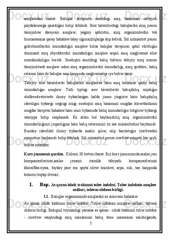 anıqlawdan   ibarat.   Balıqlar   tárepinen   ámeldegi   azıq   bazasınan   nátiyjeli
paydalanıwg a   qaratıl	g an   bolıp   tabıladı.   Suw   háwizlerdegi   baliqlardıń   azıq   penen
támiynlew   dárejesin   anıqlaw,   ya	
g niy   qábiletin,   azıq   organizmlerdiń   tek
biomassasına qaray bahalaw talay u	
g ımsızliqlarga alıp keledi, Sol múnásibet penen
gidrobiontlardıń   ónimdarlı	
g ın   anıqlaw   bolsa   balıqlar   tárepinen   qabıl   etiletu	g ın
dominant   azıq   obyektlerdiń   ónimdarlı	
g ın   anıqlaw   arqalı   anıq   ma	g lıwmat   alıw
múmkinshiligin   beredi.   Suwlıqtıń   ámeldegi   balıq   túrlerin   tábiyiy   azıq   menen
támiyinlewdi   anıqlaw   ushın   azıq   organizmlerdiń   ónimdarlı	
g ı,   azıq   spektori,   balıq
ratsioni hám de balıqlar sanı haqqında ma	
g lıwmatqa ıye bolıw zárúr.
Tábiyiy   suw   háwizlerde   balıqlardıń   azıqlanıwı   hám   azıq   bazasına   qaray   balıq
ónimdarlı	
g ın   anıqlaw.   Túrli   tiptegi   suw   háwizlerde   balıqshılıq   xojalı	g ın
shólkemlestiriwde   ilimiy   tiykarlan	
g an   halda   jumıs   júrgiziw   hám   balıqshılıq
iskerligin   tiykar	
g ı   negizgi   azı	g ı   suwlıqtıń   azıq   bazasınıń   mu	g dar   kórsetkishiniń
mu	
g dar tárepten bahalaw hám onıń tiykarında balıq ónimdarlı	g ın belgilew tiykar	g ı
wazıypa   bolıp   esaplanadı.   Eń   aldın   bul   baylanıslılıq   azıq   organizmlerdiń
ónimdarlılı	
g ınıń joqarılı	g ına hám balıq ratsioniniń óz ara múnásibetine baylanıslı.
Bunday   iskerlikti   ilimiy   tiykarda   analiz   qılıw,   alıp   barılatu	
g ın   izertlewdiń
maqsetine baylanıslı bolıp tabıladı. Sol múnásibet penen izertlew máqseti hár qıylı
bolıwı múmkin.
Kurs jumısınıń qurılısı.   Kólemi 38 betten ibarat. Biz kurs jumısımızda aralas jem
kompanentlerinen,aralas   jemniń   ósimlik   tábiyatlı   kompanentleriniń
klassifikaciyası,   biyday   jáne   onı   qayta   islew   ónimleri,   arpa,   sulı,   tarı   haqqında
keńnen toqtap ótemiz.
I. Bap.  As qazan ishek traktınıń tolıw indeksi. Tolıw indeksin anıqlaw
usılları, tolıwın ólshem birligi.
I.1.   Balıqlar organizminde azıqlardıń as sińiriwin bahalaw
As   qazan   ishek   traktınıń   tolıw   indeksi.   Tolıw   indeksin   anıqlaw   usılları,   tolıwın
ólshem birligi. Balıqniń tóyińanligi yamasa as qazan - ishek traktınıń tolıw indeksi
-   izertlew   waqtında	
g ı   azıq   massasınıń   balıq   dene   massasına   salıstır	g anda,
5 