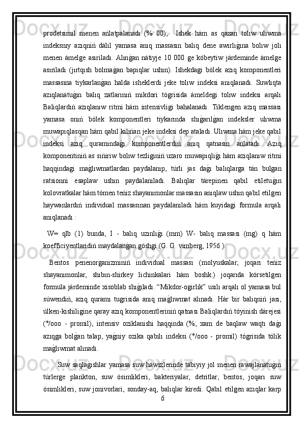 prodetsimil   menen   ańlatpalanadı   (%   00);     Ishek   hám   as   qazan   tolıw   ulıwma
indeksnıy   azıqniń   dálil   yamasa   anıq   massasın   balıq   dene   awırlıg ına   bolıw   jolı
menen   ámelge   asıriladı.   Alın	
g an   nátiyje   10   000   ge   kóbeytiw   járdeminde   ámelge
asıriladı   (jırtqısh   bolma	
g an   bapiqlar   ushın).   Ishekdagi   bólek   azıq   komponentleri
massasına   tiykarlan	
g an   halda   isheklerdi   jeke   tolıw   indeksi   anıqlanadı.   Suwlıqta
azıqlanatu	
g ın   balıq   zatlarınıń   mikdori   tógrisida   ámeldegi   tolıw   indeksi   arqalı
Baliqlardıń   azıqlanıw   ritmi   hám   intensivligi   bahalanadı.   Tiklengen   azıq   massası
yamasa   onıń   bólek   komponentleri   tiykarında   shı	
g arıl	g an   indeksler   ulıwma
muwapıqlasqan hám qabıl kilińan jeke indeksi dep ataladı. Ulıwma hám jeke qabıl
indeksi   azıq   quramında	
g ı   komponentlerdiń   anıq   qatnasın   ańlatadı.   Azıq
komponentiniń as sińiriw bolıw tezliginiń uzaro muwapıqlı	
g ı hám azıqlanıw ritmi
haqqindagi   ma	
g lıwmatlardan   paydalanıp,   túrli   jas   da	g ı   balıqlarga   tán   bulgan
ratsionni   esaplaw   ushın   paydalanıladı.   Balıqlar   tárepinen   qabıl   etiletu	
g ın
kolovratkalar hám tómen teńiz shayanımonlar massasın anıqlaw ushın qabıl etilgen
haywanlardıń   individual   massasınan   paydalanıladı   hám   kuyidagi   formula   arqalı
anıqlanadı :
  W=   qlb   (1)   bunda,   I   -   balıq   uzınlı	
g ı   (mm)   W-   balıq   massası   (mg)   q   hám
koefficiyentlaridiń maydalan	
g an góshgi (G. G. vimberg, 1956 ).
  Bentos   penenorganizminiń   individual   massası   (molyuskalar,   joqarı   teńiz
shayanımonlar,   shıbın-shirkey   lichinkalari   hám   boshk.)   joqarıda   kórsetilgen
formula járdeminde xisoblab shı	
g ıladı. “Mikdor-ogirlik” usılı arqalı ol yamasa bul
súwendiń,   azıq   quramı   tugrisida   anıq   ma	
g lıwmat   alınadı.   Hár   bir   balıqniń   jası,
úlken-kishiligine qaray azıq komponentleriniń qatnası Baliqlardıń tóyinish dárejesi
(°/ooo   -   promil),   intensiv   oziklanishi   haqqinda   (%;   xam   de   baqlaw   waqtı   da	
g ı
azıqga   bol	
g an   talap,   ya	g niy   ozika   qabılı   indeksi   (°/ooo   -   promil)   tógrisida   tólik
ma	
g lıwmat alınadı.
           Suw saqla	
g ıshlar yamasa suw háwizlerinde tábiyiy jol menen rawajlanatu	g ın
túrlerge   plankton,   suw   ósimlikleri,   bakteriyalar,   detritlar,   bentos,   joqarı   suw
ósimlikleri,   suw   jonivorlari,   sonday-aq,   balıqlar   kiredi.   Qabıl   etilgen   azıqlar   karp
6