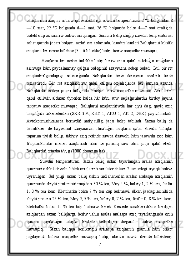balıqlariniń azıq as sińiriw qılıw azolariga suwdiń temperaturası 2 °C bolg andan 8
—10   saat,   22   °C   bol	
g anda   6—9   saat,   26   °C   bol	g anda   bolsa   4—7   saat   orali	g ida
bóleklenip as sińiriw bolıwı anıqlan	
g an. Sonnan kelip shı	g ıp suwdiń temperaturası
salıstır	
g anda joqarı bol	g an jazdıń ıssı aylarında, kunduz kúnleri Baliqlardıń kúnlik
azıqlarni bir neshe bólekke (3—6 bólekke) bolıp beriw maqsetke muwapıq.
                Azıqlarni   bir   neshe   bólekke   bolıp   beriw   onıń   qabıl   etiletu	
g ın   mu	g darın
asırıw	
g a   hám   paydalanmay   qal	g an   bóleginiń   azayıwına   sebep   boladı.   Bul   bir   ret
azıqlantirilgandagiga   salıstır	
g anda   Baliqlardıń   ósiw   dárejesin   sezilerli   túrde
tezlestiredi.   Bir   ret   azıqlandırıw   qabıl   etilgen   xojalıqlarda   bul   jumıstı   azanda
Baliqlardıń  ıshteyi   joqarı   bol
g anda   ámelge   asırıw   maqsetke   muwapıq.  Azıqlarniń
qabıl   etiliwin   aldınan   úyreńen   halda   hár   kúni   suw   saqla	
g ıshlardıń   birdey   jayına
tarqatıw   maqsetke   muwapıq.   Balıqlarni   azıqlantiriwda   hár   qıylı   da	
g ı   qayiq   azıq
tarqat	
g ısh   úskenelerden   (SKR-3   A,   KRZ-1,   AKU-1,   AK-2,   DRK)   paydalanıladı.
Avtokormushkalarda   beriwdiń   natiyjeliligi   jaqsı   bolıp   tabıladı.   Sazan   baliq   da
ósimlikler,   de   haywanot   dúnyasınan   alınatu	
g ın   azıqlarni   qabıl   etiwshi   balıqlar
toparına   tiyisli   bolıp,   tábiyiy   azıq   retinde   suwda   ósuwchi   hám   jasawshı   zoo   hám
fitoplanktonlar   menen   azıqlanadı   hám   de   jumsaq   suw   otini   jaqsı   qabıl   etedi.
Baliqlardıń ortasha t/v, g (1000 donasiga kg)
          Suwdiń   temperaturası   Sazan   baliq   ushın   tayarlan	
g an   aralas   azıqlarniń
quramınitashkil etiwshi bólek azıqlarniń xarakteristikası 2-kestedegi sıyaqlı bolıwı
úyrenilgen.   Sol   yilgi   sazan   baliq   ushın   mólsherleńen   aralas   aralaspa   azıqlarniń
quramında shiyki proteinniń mu	
g darı 30 % ten, May 4 %, kalsiy 1, 2 % ten, fosfor
1,   0   %   ten   kem.   Kletchatka   bolsa   9   %   ten   kóp   bolmawi,   úlken   jasdagilarinikida
shiyki protein 25 % ten, May 2, 5 % ten, kalsiy 0, 7 % ten, fosfor 0, 8 % ten kem,
kletchatka   bolsa   10   %   ten   kóp   bolmawi   kerek.   Kestede   xarakteristikası   berilgen
azıqlardan   sazan   baliqlarga   beriw   ushın   aralas   aralaspa   azıq   tayarlan	
g anda   onıń
quramı   qoyılatu	
g ın   talaplar   kestede   keltirilgen   shegaralar   bolıwı   maqsetke
muwapıq.     Sazan   baliqqa   beriletu	
g ın   aralaspa   azıqlarniń   granula   hám   briket
ja	
g dayında   bolıwı   maqsetke   muwapıq   bolıp,   olardıń   suwda   demde   bóleklenip
7