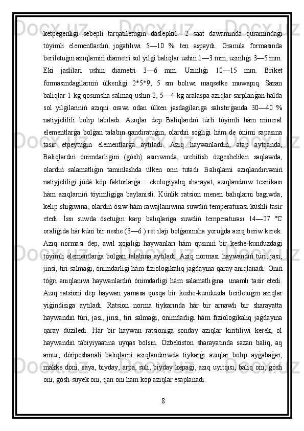 ketpegenligi   sebepli   tarqatiletug ın   dáslepki1—2   saat   dawamında   quramında	g ı
tóyimli   elementlardıń   jo	
g atılıwı   5—10   %   ten   aspaydı.   Granula   formasında
beriletu	
g ın azıqlarniń diametri sol yilgi balıqlar ushın 1—3 mm, uzınlı	g ı 3—5 mm.
Eki   jaslilari   ushın   diametri   3—6   mm.   Uzınlı	
g ı   10—15   mm.   Briket
formasındagilarniń   úlkenligi   2*5*9,   5   sm   bolıwı   maqsetke   muwapıq.   Sazan
baliqlar 1 kg qosımsha salmaq ushın 2, 5—4 kg aralaspa azıqlar sarplan	
g an halda
sol   yilgilariniń   azıqni   orawı   odan   úlken   jasdagilariga   salıstır	
g anda   30—40   %
natiyjelilili   bolıp   tabıladı.   Azıqlar   dep   Baliqlardıń   túrli   tóyimli   hám   mineral
elementlar	
g a   bol	g an   talabın   qandiratu	g ın,   olardıń   so	g lig i   hám   de   ónimi   sapasına
tasir   etpeytu	
g ın   elementlar	g a   aytıladı.   Azıq   haywanlardıń,   atap   aytqanda,
Baliqlardıń   ónimdarligini   (gósh)   asırıwında,   urchitish   ózgeshelikin   saqlawda,
olardıń   salamatlı	
g ın   taminlashda   úlken   orın   tutadı.   Balıqlarni   azıqlandırıwniń
natiyjeliligi   júdá   kóp   faktorlar	
g a   :   ekologiyalıq   sharayat,   azıqlandırıw   texnikası
hám   azıqlarniń   tóyimligiga   baylanisli.   Kúnlik   ratsion   menen   balıqlarni   bagıwda,
kelip shı	
g ıwına, olardıń ósiw hám rawajlanıwına suwdiń temperaturası kúshli tasir
etedi.   Íssı   suwda   ósetu	
g ın   karp   balıqlariga   suwdiń   temperaturası   14—27   °C
orali	
g ida hár kúni bir neshe (3—6 ) ret ılajı bol	g anınsha yoru	g da azıq beriw kerek.
Azıq   norması   dep,   awıl   xojalı	
g ı   haywanları   hám   qusınıń   bir   keshe-kunduzdagi
tóyimli   elementlar	
g a   bol	g an   talabına   aytıladı.   Azıq   norması   haywandıń   túri,   jası,
jinsi, tiri salma	
g ı, ónimdarligi hám fiziologikalıq ja	g dayına qaray anıqlanadı. Onıń
tó	
g ri   anıqlanıwı   haywanlardıń   ónimdarligi   hám   salamatlı	g ına     unamlı   tasir   etedi.
Azıq   ratsioni   dep   haywan   yamasa   qusqa   bir   keshe-kunduzda   beriletu	
g ın   azıqlar
yi	
g indisiga   aytıladı.   Ratsion   norma   tiykarında   hár   bir   arnawlı   bir   sharayatta
haywandıń   túri,   jası,   jinsi,   tiri   salma	
g ı,   ónimdarligi   hám   fiziologikalıq   ja	g dayına
qaray   dúziledi.   Hár   bir   haywan   ratsioniga   sonday   azıqlar   kiritiliwi   kerek,   ol
haywandıń   tábiyiyaatına   uyqas   bolsın.   Ózbekiston   sharayatında   sazan   baliq,   aq
amur,   dóńpeshanali   balıqlarni   azıqlandırıwda   tiykar	
g ı   azıqlar   bolıp   ay	g aba	g ar,
mákke doni, saya, biyday, arpa, sulı, biyday kepagi, azıq uyıtqısı, balıq onı, gósh
onı, gósh-suyek onı, qan onı hám kóp azıqlar esaplanadı.
8 