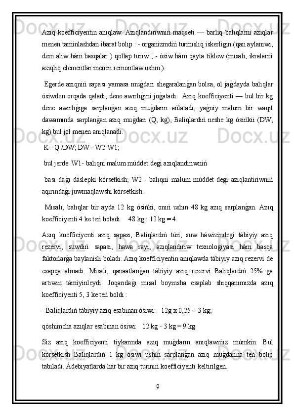 Azıq  koefficiyentin  anıqlaw.   Azıqlandırıwniń  maqseti   —   barlıq   balıqlarni   azıqlar
menen taminlashdan ibarat bolıp : - organizmdiń turmıslıq iskerligin (qan aylanıwı,
dem alıw hám basqalar ) qollap turıw ; - ósiw hám qayta tiklew (mısalı, ikralarni
azıqlıq elementlar menen remontlaw ushın ).
  Egerde azıqniń sapası  yamasa mug darı shegaralan	g an bolsa, ol ja	g dayda balıqlar
ósiwden orqada qaladı, dene awırlı	
g ıni jo	g atadı.   Azıq koefficiyenti — bul bir kg
dene   awırlı	
g ıga   sarplan	g an   azıq   mu	g darın   ańlatadı,   ya	g niy   malum   bir   waqıt
dawamında   sarplan	
g an   azıq   mu	g darı   (Q,   kg),   Baliqlardıń   neshe   kg   ósińkii   (DW,
kg) bul jol menen anıqlanadı.
 K= Q /DW; DW= W2-W1;
 bul jerde: W1- balıqni malum múddet degi azıqlandırıwniń
  bası   da	
g ı   dáslepki   kórsetkish;   W2   -   balıqni   malum   múddet   degi   azıqlantiriwniń
aqırında
g ı juwmaqlawshı kórsetkish.
  Mısalı,   balıqlar   bir   ayda   12   kg   ósińki,   onıń   ushın   48   kg   azıq   sarplan	
g an.   Azıq
koefficiyenti 4 ke teń boladı.    48 kg : 12 kg = 4.
Azıq   koefficiyenti   azıq   sapası,   Baliqlardıń   túri,   suw   háwizindegi   tábiyiy   azıq
rezervi,   suwdiń   sapası,   hawa   rayı,   azıqlandırıw   texnologiyası   hám   basqa
faktorlar	
g a baylanisli boladı. Azıq koefficiyentin anıqlawda tábiyiy azıq rezervi de
esapqa   alınadı.   Mısalı,   qanaatlan	
g an   tábiyiy   azıq   rezervi   Baliqlardıń   25%   ga
artıwın   támiyinleydi.   Joqarıda	
g ı   mısal   boyınsha   esaplab   shıqqanımızda   azıq
koefficiyenti 5, 3 ke teń boldı :
- Baliqlardıń tábiyiy azıq esabınan ósiwi:   12g x 0,25 = 3 kg;
qóshimcha azıqlar esabınan ósiwi:   12 kg - 3 kg = 9 kg.
Siz   azıq   koefficiyenti   tiykarında   azıq   mu	
g darın   anıqlawıńız   múmkin.   Bul
kórsetkish   Baliqlardıń   1   kg   ósiwi   ushın   sarplan	
g an   azıq   mu	g darına   teń   bolıp
tabıladı. Ádebiyatlarda hár bir azıq turiniń koefficiyenti keltirilgen.
9 