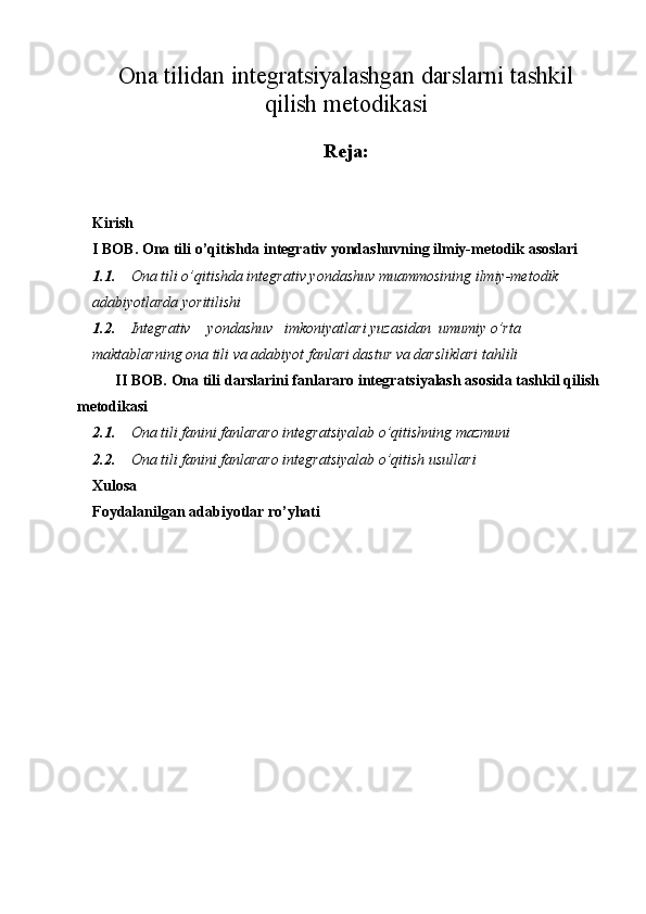 Ona tilidan integratsiyalashgan darslarni tashkil
qilish metodikasi
Reja:
Kirish
I BOB. Ona tili o’qitishda integrativ yondashuvning ilmiy-metodik asoslari 
1.1. Ona tili o’qitishda integrativ yondashuv muammosining ilmiy-metodik 
adabiyotlarda yoritilishi
1.2. Integrativ yondashuv imkoniyatlari yuzasidan umumiy o’rta 
maktablarning ona tili va adabiyot fanlari dastur va darsliklari tahlili
II BOB. Ona tili darslarini fanlararo integratsiyalash asosida tashkil qilish
metodikasi
2.1. Ona tili fanini fanlararo integratsiyalab o’qitishning mazmuni
2.2. Ona tili fanini fanlararo integratsiyalab o’qitish usullari
Xulosa
Foydalanilgan adabiyotlar ro’yhati 