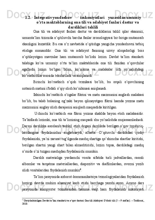 1.2. Integrativ yondashuv imkoniyatlari yuzasidan umumiy
o’rta maktablarning ona tili va adabiyot fanlari dastur va
darsliklari tahlili
Ona   tili   va   adabiyot   fanlari   dastur   va   darsliklarini   tahlil   qilar   ekanmiz,
umumta’lim tizimida o’qitiluvchi barcha fanlar xronologiyasi bir-biriga mutanosib
ekanligini kuzatdik. Bu esa  o’z navbatida o’qitishga yangicha yondashuvni  tatbiq
etishga   monanddir.   Ona   tili   va   adabiyot   fanining   uzviy   aloqadorligi   bois
o’qitilayotgan   mavzular   ham   mutanosib   bo’lishi   lozim.   Davlat   ta’lim   standarti
talabiga   ko’ra   umumiy   o’rta   ta’lim   maktablarida   ona   tili   fanidan   o’quvchilar
egallashi   lozim   bo’lgan   bilim,   ko’nikma   va   malakalar   uch   yo’nalishdagi
ko’rsatkichlar asosida tekshiriladi va aniqlanadi.
Birinchi   ko’rsatkich   o’qish   texnikasi   bo’lib,   bu   orqali   o’quvchining
notanish matnni ifodali o’qiy olish ko’nikmasi aniqlanadi.
Ikkinchi ko’rsatkich o’zgalar fikrini va matn mazmunini anglash malakasi
bo’lib,   bu   talab   bolaning   og’zaki   bayon   qilinayotgan   fikrni   hamda   yozma   matn
mazmunini anglay olish darajasini aniqlash maqsadida kiritilgan.
  Uchinchi   ko’rsatkich   esa   fikrni   yozma   shaklda   bayon   etish   malakasidir.
Ta’kidlash lozimki, ona tili ta’limining maqsadi shu yo’nalishda mujassamlashadi.
Darsni darslikka asoslanib tashkil etish degani darslikda berilgan o’quv topshiriq-
laridangina   foydalanishni   anglatmaydi,   albatta.   O’qituvchi   darslikdan   ijodiy
foydalanishi, ya’ni zarurat tug’ilganda mashq shartiga qo’shimcha shartlar kiritishi,
berilgan   shartni   yangi   shart   bilan   almashtirishi,   lozim   topsa,   darslikdagi   mashq
o’rnida o’zi tuzgan mashqdan foydalanishi mumkin.
Darslik   materialiga   yordamchi   vosita   sifatida   turli   jadvallardan,   rasmli
albomlar   va   tarqatma   materiallardan,   diapozitiv   va   diafilmlardan,   ovozni   yozib
olish vositalaridan foydalanish mumkin 9
.
Ta’lim jarayonida axborot-kommunikatsiya texnologiyalaridan foydalanish
hozirgi   davrda   muhim   ahamiyat   kasb   etishi   barchaga   yaxshi   ayon.   Ammo   dars
jarayonida   kompyuter   texnikasidan   hamma   vaqt   ham   foydalanish   imkoniyati
9
 Uzviylashtirilgan Davlat ta’lim standarti va o‘quv dasturi Ona tili Adabiyot O‘zbek tili (5 – 9 sinflar). – Toshkent,
2010.