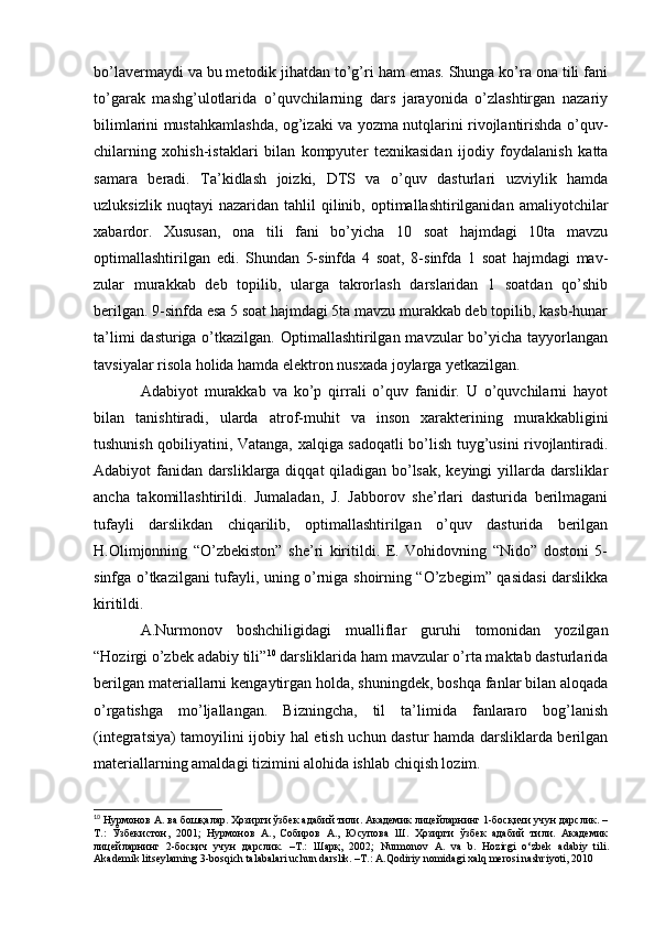 bo’lavermaydi va bu metodik jihatdan to’g’ri ham emas. Shunga ko’ra ona tili fani
to’garak   mashg’ulotlarida   o’quvchilarning   dars   jarayonida   o’zlashtirgan   nazariy
bilimlarini mustahkamlashda, og’izaki va yozma nutqlarini rivojlantirishda o’quv-
chilarning   xohish-istaklari   bilan   kompyuter   texnikasidan   ijodiy   foydalanish   katta
samara   beradi.   Ta’kidlash   joizki,   DTS   va   o’quv   dasturlari   uzviylik   hamda
uzluksizlik   nuqtayi   nazaridan   tahlil   qilinib,  optimallashtirilganidan   amaliyotchilar
xabardor.   Xususan,   ona   tili   fani   bo’yicha   10   soat   hajmdagi   10ta   mavzu
optimallashtirilgan   edi.   Shundan   5-sinfda   4   soat,   8-sinfda   1   soat   hajmdagi   mav-
zular   murakkab   deb   topilib,   ularga   takrorlash   darslaridan   1   soatdan   qo’shib
berilgan. 9-sinfda esa 5 soat hajmdagi 5ta mavzu murakkab deb topilib, kasb-hunar
ta’limi  dasturiga o’tkazilgan. Optimallashtirilgan mavzular  bo’yicha tayyorlangan
tavsiyalar risola holida hamda elektron nusxada joylarga yetkazilgan.
Adabiyot   murakkab   va   ko’p   qirrali   o’quv   fanidir.   U   o’quvchilarni   hayot
bilan   tanishtiradi,   ularda   atrof-muhit   va   inson   xarakterining   murakkabligini
tushunish qobiliyatini, Vatanga, xalqiga sadoqatli bo’lish tuyg’usini rivojlantiradi.
Adabiyot fanidan darsliklarga diqqat qiladigan bo’lsak, keyingi yillarda darsliklar
ancha   takomillashtirildi.   Jumaladan,   J.   Jabborov   she’rlari   dasturida   berilmagani
tufayli   darslikdan   chiqarilib,   optimallashtirilgan   o’quv   dasturida   berilgan
H.Olimjonning   “O’zbekiston”   she’ri   kiritildi.   E.   Vohidovning   “Nido”   dostoni   5-
sinfga o’tkazilgani tufayli, uning o’rniga shoirning “O’zbegim” qasidasi darslikka
kiritildi.
A.Nurmonov   boshchiligidagi   mualliflar   guruhi   tomonidan   yozilgan
“Hozirgi o’zbek adabiy tili” 10
 darsliklarida ham mavzular o’rta maktab dasturlarida
berilgan materiallarni kengaytirgan holda, shuningdek, boshqa fanlar bilan aloqada
o’rgatishga   mo’ljallangan.   Bizningcha,   til   ta’limida   fanlararo   bog’lanish
(integratsiya) tamoyilini ijobiy hal etish uchun dastur hamda darsliklarda berilgan
materiallarning amaldagi tizimini alohida ishlab chiqish lozim.
10
 Нурмонов А. ва бошқалар. Ҳозирги ўзбек адабий тили. Академик лицейларнинг 1-босқичи учун дарслик. –
Т.:   Ўзбекистон,   2001;   Нурмонов   А.,   Собиров   А.,   Юсупова   Ш.   Ҳозирги   ўзбек   адабий   тили.   Академик
лицейларнинг   2-босқич   учун   дарслик.   –Т.:   Шарқ,   2002;   Nurmonov   A .   va   b .   Hozirgi   o ‘ zbek   adabiy   tili .
Akademik litseylarning 3-bosqich talabalari uchun darslik. –Т.: A.Qodiriy nomidagi xalq merosi nashriyoti, 2010 