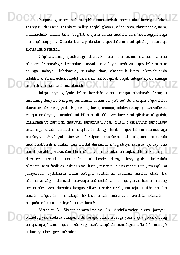 Yuqoridagilardan   xulosa   qilib   shuni   aytish   mumkinki,   hozirgi   o’zbek
adabiy tili darslarini adabiyot, milliy istiqlol g’oyasi, odobnoma, shuningdek, rasm,
chizmachilik   fanlari   bilan   bog’lab   o’qitish   uchun   modulli   dars   texnologiyalariga
amal   qilmoq   joiz.   Chunki   bunday   darslar   o’quvchilarni   ijod   qilishga,   mustaqil
fikrlashga o’rgatadi.
O’qituvchining   ijodkorligi   shundaki,   ular   fan   uchun   ma’lum,   ammo
o’quvchi   bilmaydigan   tomonlarni,   avvalo,   o’zi   loyihalaydi   va   o’quvchilarini   ham
shunga   undaydi.   Modomiki,   shunday   ekan,   akademik   litsey   o’quvchilarida
tafakkur o’stirish uchun modul darslarini tashkil qilish orqali integratsiyani amalga
oshirish samarali usul hisoblanadi.
Integratsiya   go’yoki   bilim   berishda   zarur   emasga   o’xshaydi,   biroq   u
insonning  dunyoni  kengroq tushunishi   uchun bir  yo’l  bo’lib, u  orqali   o’quvchilar
dunyoqarashi   kengayadi:   til,   san’at,   tarix,   musiqa,   adabiyotning   qonuniyatlarini
chuqur   anglaydi,   aloqadorlikni   bilib   oladi.   O’quvchilarni   ijod   qilishga   o’rgatish,
izlanishga   yo’naltirish,   tasavvur,   fantaziyani   hosil   qilish,   o’qitishning   zamonaviy
usullariga   kiradi.   Jumladan,   o’qituvchi   darsga   kirib,   o’quvchilarni   munozaraga
chorlaydi.   Adabiyot   fanidan   berilgan   she’rlarni   til   o’qitish   darslarida
modullashtirish   mumkin.   Biz   modul   darslarini   integratsiya   asosida   qanday   olib
borish kerakligi yuzasidan fikr-mulohazalarimiz bilan o’rtoqlashdik. Integratsiyali
darslarni   tashkil   qilish   uchun   o’qituvchi   darsga   tayyorgarlik   ko’rishda
o’quvchilarda faollikni oshirish yo’llarini, mavzuni o’tish modellarini, mashg’ulot
jarayonida   foydalanish   lozim   bo’lgan   vositalarni,   usullarni   aniqlab   oladi.   Bu
ishlarni   amalga   oshirishda   mavzuga   oid   izchil   talablar   qo’yilishi   lozim.   Buning
uchun   o’qituvchi   darsning   kengaytirilgan   rejasini   tuzib,   shu   reja   asosida   ish   olib
boradi.   O’quvchilar   mustaqil   fikrlash   orqali   individual   ravishda   izlanadilar,
natijada tafakkur qobiliyatlari rivojlanadi.
Metodist   B.   Ziyomuhammadov   va   Sh.   Abdullaevalar   o’quv   jarayoni
texnologiyasi alohida olingan bitta darsga, bitta mavzuga yoki o’quv predmetining
bir qismiga, butun o’quv predmetiga tuzib chiqilishi lozimligini ta’kidlab, uning 5
ta tamoyili borligini ko’rsatadi.