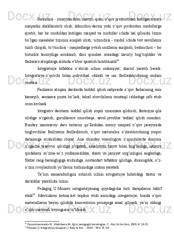 Birinchisi - muayyan dars, mavzu, qism, o’quv predmetidan kutilgan asosiy
maqsadni   shakllantirib   olish;   ikkinchisi-darsni   yoki   o’quv   predmetini   modullarga
ajratib,   har   bir   moduldan   kutilgan   maqsad   va   modullar   ichida   hal   qilinishi   lozim
bo’lgan masalalar tizimini aniqlab olish; uchinchisi - modul ichida test savollarini
tuzib chiqish; to’rtinchisi - maqsadlarga yetish usullarini aniqlash, beshinchisi – bir
butunlik   tamoyiliga   asoslanib,   dars   qismlari   orasidagi   zaruriy   bog’liqliklar   va
fanlararo aloqalarga alohida e’tibor qaratish hisoblanadi 11
.
Integratsiya   tafakkur   o’stirish   uchun   imkoniyat,   sharoit   yaratib   beradi.
Integratsiya-o’quvchi   bilan   individual   ishlash   va   uni   faollashtirishning   muhim
vositasi.
Fanlararo aloqani  darslarda tashkil  qilish natijasida  o’quv fanlarining soni
kamayib,   samarasi   puxta   bo’ladi,   tahsil   oluvchilarni   mustaqil   ishlashga   jalb   etish
oson kechadi.
Integrativ   darslarni   tashkil   qilish   orqali   munozara   qildirish,   fantaziya   qila
olishga   o’rgatish,   guruhlararo   musobaqa,   savol-javoblar   tashkil   qilish   mumkin.
Bunday   zamonaviy   dars   turlarini   qo’llashdan   asosiy   maqsad   o’quv   jarayonida
tinglovchilar   faoliyatini   faollashtirish,   o’quv   materialini   o’zlashtirishning   yuqori
darajasiga   erishishdan   iborat.   Ana   shunday   texnologiya   o’quvchilarda   dunyoni
o’zgacha   tasavvur   qilishga   o’rgatadi,   amaliyotni   hayot   bilan   bog’lashga,   nazariy
qoidalarni   so’zma-so’z   yodlamaslikka,   shaxs   va   jamiyat   uyg’unligini   anglashga,
fikrlar rang-barangligiga erishishga, nostandart tafakkur qilishga, shuningdek, o’z-
o’zini rivojlantirish yo’llarini tushunishga imkon yaratadi.
Ta’lim   samaradorligini   oshirish   uchun   integratsiya   holatidagi   dastur   va
darsliklar yaratilishi lozim.
Pedagog   U.Musaev   integratsiyaning   quyidagicha   turli   darajalarini   taklif
etadi 12
.   Mavzularni   ketma-ket   taqdim   etish   asosidagi   integratsiya;   bunda   o’quv
materiallarini   bayon   qilishda   konsentrizm   prinsipiga   amal   qilinadi,   ya’ni   oldingi
o’quv-materiali keyingisini to’ldiradi.
11
 Ziyomuhammadov B.,  А bdullaeva Sh. Ilgʼor pedagogik texnologiya.-T.:  А bu  А li ibn Sino, 2001.-B. 24-25.
12
 Musaev U. Integratsiya darajalari // Xalq taʼlimi. – 2002. - № 6.-B. 5-6. 