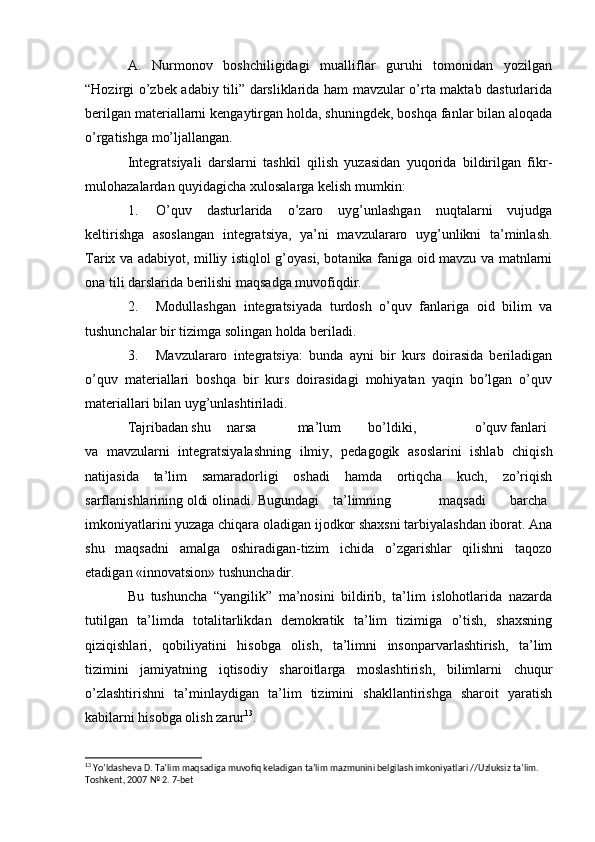 A.   Nurmonov   boshchiligidagi   mualliflar   guruhi   tomonidan   yozilgan
“Hozirgi o’zbek adabiy tili” darsliklarida ham mavzular o’rta maktab dasturlarida
berilgan materiallarni kengaytirgan holda, shuningdek, boshqa fanlar bilan aloqada
o’rgatishga mo’ljallangan.
Integratsiyali   darslarni   tashkil   qilish   yuzasidan   yuqorida   bildirilgan   fikr-
mulohazalardan quyidagicha xulosalarga kelish mumkin:
1. O’quv   dasturlarida   o’zaro   uyg’unlashgan   nuqtalarni   vujudga
keltirishga   asoslangan   integratsiya,   ya’ni   mavzulararo   uyg’unlikni   ta’minlash.
Tarix va adabiyot, milliy istiqlol g’oyasi, botanika faniga oid mavzu va matnlarni
ona tili darslarida berilishi maqsadga muvofiqdir.
2. Modullashgan   integratsiyada   turdosh   o’quv   fanlariga   oid   bilim   va
tushunchalar bir tizimga solingan holda beriladi.
3. Mavzulararo   integratsiya:   bunda   ayni   bir   kurs   doirasida   beriladigan
o’quv   materiallari   boshqa   bir   kurs   doirasidagi   mohiyatan   yaqin   bo’lgan   o’quv
materiallari bilan uyg’unlashtiriladi.
Tajribadan shu narsa ma’lum bo’ldiki, o’quv fanlari
va   mavzularni   integratsiyalashning   ilmiy,   pedagogik   asoslarini   ishlab   chiqish
natijasida   ta’lim   samaradorligi   oshadi   hamda   ortiqcha   kuch,   zo’riqish
sarflanishlarining oldi olinadi. Bugundagi ta’limning maqsadi barcha
imkoniyatlarini yuzaga chiqara oladigan ijodkor shaxsni tarbiyalashdan iborat. Ana
shu   maqsadni   amalga   oshiradigan-tizim   ichida   o’zgarishlar   qilishni   taqozo
etadigan «innovatsion» tushunchadir.
Bu   tushuncha   “yangilik”   ma’nosini   bildirib,   ta’lim   islohotlarida   nazarda
tutilgan   ta’limda   totalitarlikdan   demokratik   ta’lim   tizimiga   o’tish,   shaxsning
qiziqishlari,   qobiliyatini   hisobga   olish,   ta’limni   insonparvarlashtirish,   ta’lim
tizimini   jamiyatning   iqtisodiy   sharoitlarga   moslashtirish,   bilimlarni   chuqur
o’zlashtirishni   ta’minlaydigan   ta’lim   tizimini   shakllantirishga   sharoit   yaratish
kabilarni hisobga olish zarur 13
.
13
 Yoʼldasheva D. Taʼlim maqsadiga muvofiq keladigan taʼlim mazmunini belgilash imkoniyatlari //Uzluksiz taʼlim. 
Toshkent, 2007 № 2. 7-bet
