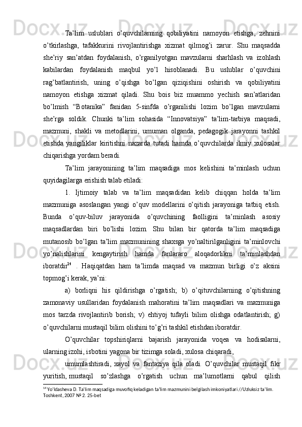Ta’lim   uslublari   o’quvchilarning   qobiliyatini   namoyon   etishga,   zehnini
o’tkirlashga,   tafakkurini   rivojlantirishga   xizmat   qilmog’i   zarur.   Shu   maqsadda
she’riy   san’atdan   foydalanish,   o’rganilyotgan   mavzularni   sharhlash   va   izohlash
kabilardan   foydalanish   maqbul   yo’l   hisoblanadi.   Bu   uslublar   o’quvchini
rag’batlantirish,   uning   o’qishga   bo’lgan   qiziqishini   oshirish   va   qobiliyatini
namoyon   etishga   xizmat   qiladi.   Shu   bois   biz   muammo   yechish   san’atlaridan
bo’lmish   “Botanika”   fanidan   5-sinfda   o’rganilishi   lozim   bo’lgan   mavzularni
she’rga   soldik.   Chunki   ta’lim   sohasida   “Innovatsiya”   ta’lim-tarbiya   maqsadi,
mazmuni,   shakli   va   metodlarini,   umuman   olganda,   pedagogik   jarayonni   tashkil
etishda   yangiliklar   kiritishni   nazarda   tutadi   hamda   o’quvchilarda   ilmiy   xulosalar
chiqarishga yordam beradi.
Ta’lim   jarayonining   ta’lim   maqsadiga   mos   kelishini   ta’minlash   uchun
quyidagilarga erishish talab etiladi:
1.   Ijtimoiy   talab   va   ta’lim   maqsadidan   kelib   chiqqan   holda   ta’lim
mazmuniga   asoslangan   yangi   o’quv   modellarini   o’qitish   jarayoniga   tatbiq   etish.
Bunda   o’quv-biluv   jarayonida   o’quvchining   faolligini   ta’minlash   asosiy
maqsadlardan   biri   bo’lishi   lozim.   Shu   bilan   bir   qatorda   ta’lim   maqsadiga
mutanosib   bo’lgan   ta’lim   mazmunining   shaxsga   yo’naltirilganligini   ta’minlovchi
yo’nalishlarini   kengaytirish   hamda   fanlararo   aloqadorlikni   ta’minlashdan
iboratdir 14
  .   Haqiqatdan   ham   ta’limda   maqsad   va   mazmun   birligi   o’z   aksini
topmog’i kerak, ya’ni:
a)   borliqni   his   qildirishga   o’rgatish;   b)   o’qituvchilarning   o’qitishning
zamonaviy   usullaridan   foydalanish   mahoratini   ta’lim   maqsadlari   va   mazmuniga
mos   tarzda   rivojlantirib   borish;   v)   ehtiyoj   tufayli   bilim   olishga   odatlantirish;   g)
o’quvchilarni mustaqil bilim olishini to’g’ri tashkil etishdan iboratdir.
O’quvchilar   topshiriqlarni   bajarish   jarayonida   voqea   va   hodisalarni,
ularning izohi, isbotini yagona bir tizimga soladi, xulosa chiqaradi,
umumlashtiradi,   xayol   va   fantaziya   qila   oladi.   O’quvchilar   mustaqil   fikr
yuritish, mustaqil     so’zlashga     o’rgatish     uchun     ma’lumotlarni     qabul     qilish
14
 Yoʼldasheva D. Taʼlim maqsadiga muvofiq keladigan taʼlim mazmunini belgilash imkoniyatlari //Uzluksiz taʼlim. 
Toshkent, 2007 № 2. 25-bet