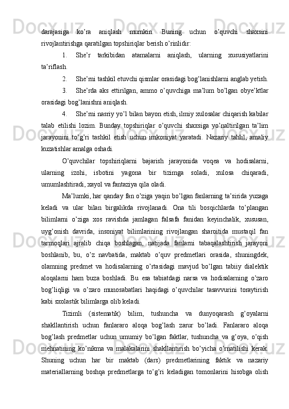 darajasiga   ko’ra   aniqlash   mumkin.   Buning   uchun   o’quvchi   shaxsini
rivojlantirishga qaratilgan topshiriqlar berish o’rinlidir:
1. She’r   tarkibidan   atamalarni   aniqlash,   ularning   xususiyatlarini
ta’riflash.
2. She’rni tashkil etuvchi qismlar orasidagi bog’lanishlarni anglab yetish.
3. She’rda   aks   ettirilgan,   ammo   o’quvchiga   ma’lum   bo’lgan   obye’ktlar
orasidagi bog’lanishni aniqlash.
4. She’rni nasriy yo’l bilan bayon etish, ilmiy xulosalar chiqarish kabilar
talab   etilishi   lozim.   Bunday   topshiriqlar   o’quvchi   shaxsiga   yo’naltirilgan   ta’lim
jarayonini   to’g’ri   tashkil   etish   uchun   imkoniyat   yaratadi.   Nazariy   tahlil,   amaliy
kuzatishlar amalga oshadi.
O’quvchilar   topshiriqlarni   bajarish   jarayonida   voqea   va   hodisalarni,
ularning   izohi,   isbotini   yagona   bir   tizimga   soladi,   xulosa   chiqaradi,
umumlashtiradi, xayol va fantaziya qila oladi.
Ma’lumki, har qanday fan o’ziga yaqin bo’lgan fanlarning ta’sirida yuzaga
keladi   va   ular   bilan   birgalikda   rivojlanadi.   Ona   tili   bosqichlarda   to’plangan
bilimlarni   o’ziga   xos   ravishda   jamlagan   falsafa   fanidan   keyinchalik,   xususan,
uyg’onish   davrida,   insoniyat   bilimlarining   rivojlangan   sharoitida   mustaqil   fan
tarmoqlari   ajralib   chiqa   boshlagan,   natijada   fanlarni   tabaqalashtirish   jarayoni
boshlanib,   bu,   o’z   navbatida,   maktab   o’quv   predmetlari   orasida,   shuningdek,
olamning   predmet   va   hodisalarning   o’rtasidagi   mavjud   bo’lgan   tabiiy   dialektik
aloqalarni   ham   buza   boshladi.   Bu   esa   tabiatdagi   narsa   va   hodisalarning   o’zaro
bog’liqligi   va   o’zaro   munosabatlari   haqidagi   o’quvchilar   tasavvurini   toraytirish
kabi sxolastik bilimlarga olib keladi.
Tizimli   (sistematik)   bilim,   tushuncha   va   dunyoqarash   g’oyalarni
shakllantirish   uchun   fanlararo   aloqa   bog’lash   zarur   bo’ladi.   Fanlararo   aloqa
bog’lash   predmetlar   uchun   umumiy   bo’lgan   faktlar,   tushuncha   va   g’oya,   o’qish
mehnatining   ko’nikma   va   malakalarini   shakllantirish   bo’yicha   o’rnatilishi   kerak.
Shuning   uchun   har   bir   maktab   (dars)   predmetlarining   faktik   va   nazariy
materiallarning   boshqa   predmetlarga   to’g’ri   keladigan   tomonlarini   hisobga   olish