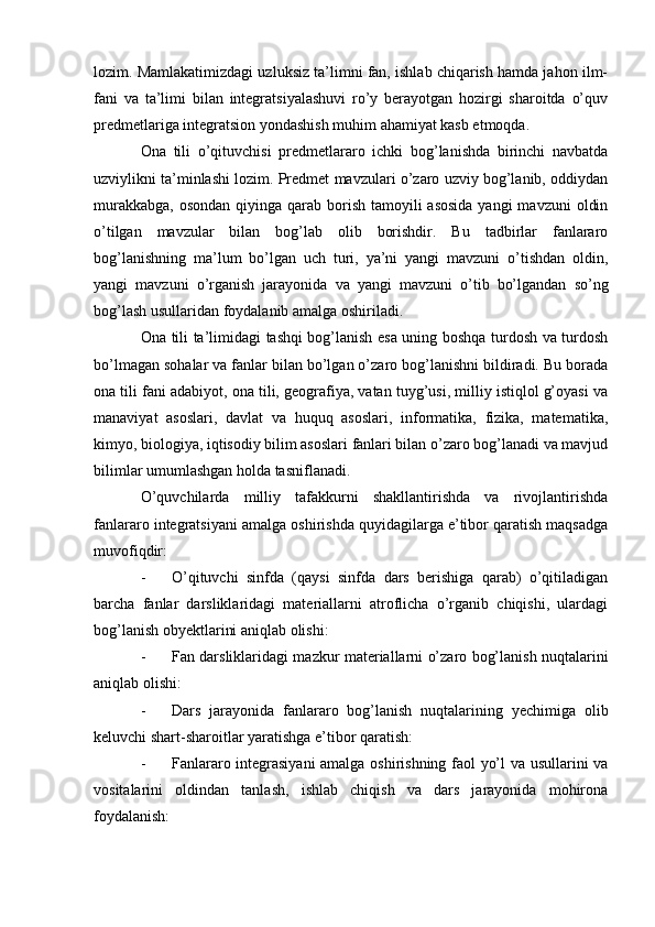 lozim. Mamlakatimizdagi uzluksiz ta’limni fan, ishlab chiqarish hamda jahon ilm-
fani   va   ta’limi   bilan   integratsiyalashuvi   ro’y   berayotgan   hozirgi   sharoitda   o’quv
predmetlariga integratsion yondashish muhim ahamiyat kasb etmoqda.
Ona   tili   o’qituvchisi   predmetlararo   ichki   bog’lanishda   birinchi   navbatda
uzviylikni ta’minlashi lozim. Predmet mavzulari o’zaro uzviy bog’lanib, oddiydan
murakkabga,  osondan qiyinga qarab borish tamoyili  asosida  yangi  mavzuni  oldin
o’tilgan   mavzular   bilan   bog’lab   olib   borishdir.   Bu   tadbirlar   fanlararo
bog’lanishning   ma’lum   bo’lgan   uch   turi,   ya’ni   yangi   mavzuni   o’tishdan   oldin,
yangi   mavzuni   o’rganish   jarayonida   va   yangi   mavzuni   o’tib   bo’lgandan   so’ng
bog’lash usullaridan foydalanib amalga oshiriladi.
Ona tili ta’limidagi tashqi bog’lanish esa uning boshqa turdosh va turdosh
bo’lmagan sohalar va fanlar bilan bo’lgan o’zaro bog’lanishni bildiradi. Bu borada
ona tili fani adabiyot, ona tili, geografiya, vatan tuyg’usi, milliy istiqlol g’oyasi va
manaviyat   asoslari,   davlat   va   huquq   asoslari,   informatika,   fizika,   matematika,
kimyo, biologiya, iqtisodiy bilim asoslari fanlari bilan o’zaro bog’lanadi va mavjud
bilimlar umumlashgan holda tasniflanadi.
O’quvchilarda   milliy   tafakkurni   shakllantirishda   va   rivojlantirishda
fanlararo integratsiyani amalga oshirishda quyidagilarga e’tibor qaratish maqsadga
muvofiqdir:
- O’qituvchi   sinfda   (qaysi   sinfda   dars   berishiga   qarab)   o’qitiladigan
barcha   fanlar   darsliklaridagi   materiallarni   atroflicha   o’rganib   chiqishi,   ulardagi
bog’lanish obyektlarini aniqlab olishi:
- Fan darsliklaridagi mazkur materiallarni o’zaro bog’lanish nuqtalarini
aniqlab olishi:
- Dars   jarayonida   fanlararo   bog’lanish   nuqtalarining   yechimiga   olib
keluvchi shart-sharoitlar yaratishga e’tibor qaratish:
- Fanlararo integrasiyani amalga oshirishning faol yo’l va usullarini va
vositalarini   oldindan   tanlash,   ishlab   chiqish   va   dars   jarayonida   mohirona
foydalanish: 