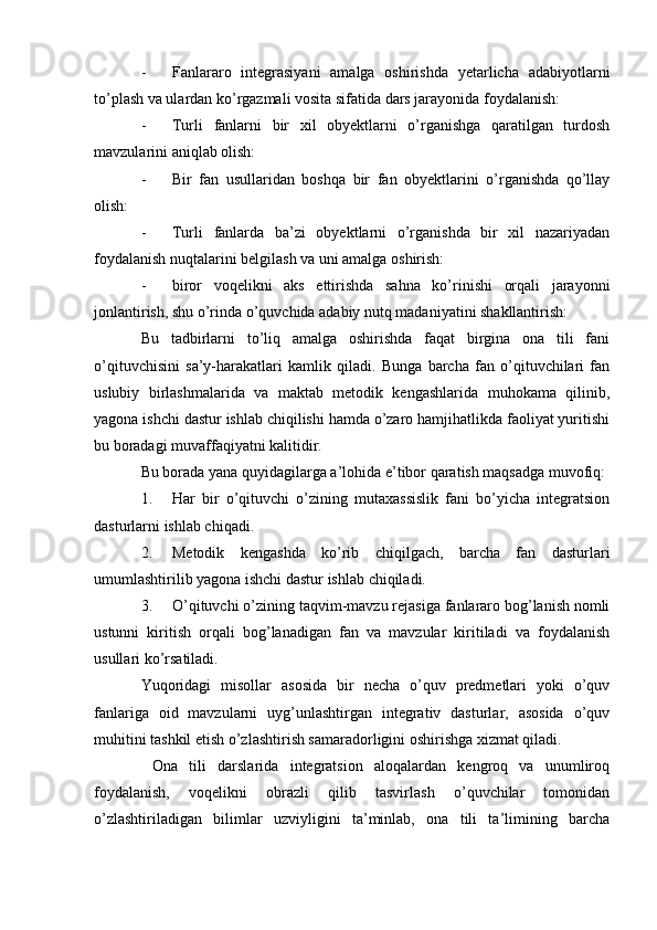 - Fanlararo   integrasiyani   amalga   oshirishda   yetarlicha   adabiyotlarni
to’plash va ulardan ko’rgazmali vosita sifatida dars jarayonida foydalanish:
- Turli   fanlarni   bir   xil   obyektlarni   o’rganishga   qaratilgan   turdosh
mavzularini aniqlab olish:
- Bir   fan   usullaridan   boshqa   bir   fan   obyektlarini   o’rganishda   qo’llay
olish:
- Turli   fanlarda   ba’zi   obyektlarni   o’rganishda   bir   xil   nazariyadan
foydalanish nuqtalarini belgilash va uni amalga oshirish:
- biror   voqelikni   aks   ettirishda   sahna   ko’rinishi   orqali   jarayonni
jonlantirish, shu o’rinda o’quvchida adabiy nutq madaniyatini shakllantirish:
Bu   tadbirlarni   to’liq   amalga   oshirishda   faqat   birgina   ona   tili   fani
o’qituvchisini   sa’y-harakatlari   kamlik   qiladi.   Bunga   barcha   fan   o’qituvchilari   fan
uslubiy   birlashmalarida   va   maktab   metodik   kengashlarida   muhokama   qilinib,
yagona ishchi dastur ishlab chiqilishi hamda o’zaro hamjihatlikda faoliyat yuritishi
bu boradagi muvaffaqiyatni kalitidir.
Bu borada yana quyidagilarga a’lohida e’tibor qaratish maqsadga muvofiq:
1. Har   bir   o’qituvchi   o’zining   mutaxassislik   fani   bo’yicha   integratsion
dasturlarni ishlab chiqadi.
2. Metodik   kengashda   ko’rib   chiqilgach,   barcha   fan   dasturlari
umumlashtirilib yagona ishchi dastur ishlab chiqiladi.
3. O’qituvchi o’zining taqvim-mavzu rejasiga fanlararo bog’lanish nomli
ustunni   kiritish   orqali   bog’lanadigan   fan   va   mavzular   kiritiladi   va   foydalanish
usullari ko’rsatiladi.
Yuqoridagi   misollar   asosida   bir   necha   o’quv   predmetlari   yoki   o’quv
fanlariga   oid   mavzularni   uyg’unlashtirgan   integrativ   dasturlar,   asosida   o’quv
muhitini tashkil etish o’zlashtirish samaradorligini oshirishga xizmat qiladi.
  Ona   tili   darslarida   integratsion   aloqalardan   kengroq   va   unumliroq
foydalanish,   voqelikni   obrazli   qilib   tasvirlash   o’quvchilar   tomonidan
o’zlashtiriladigan   bilimlar   uzviyligini   ta’minlab,   ona   tili   ta’limining   barcha 