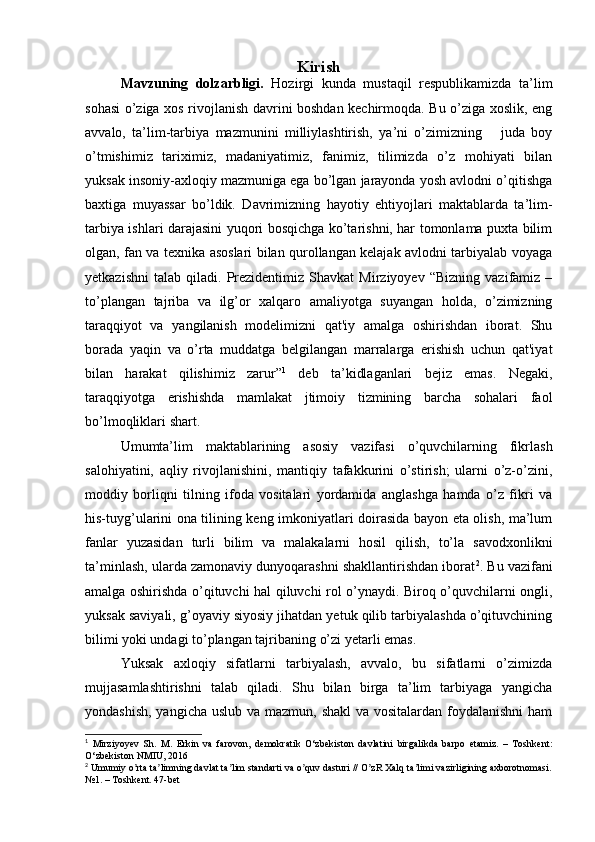 Kirish
Mavzuning   dolzarbligi.   Hozirgi   kunda   mustaqil   respublikamizda   ta’lim
sohasi o’ziga xos rivojlanish davrini boshdan kechirmoqda. Bu o’ziga xoslik, eng
avvalo,   ta’lim-tarbiya   mazmunini   milliylashtirish,   ya’ni   o’zimizning       juda   boy
o’tmishimiz   tariximiz,   madaniyatimiz,   fanimiz,   tilimizda   o’z   mohiyati   bilan
yuksak insoniy-axloqiy mazmuniga ega bo’lgan jarayonda yosh avlodni o’qitishga
baxtiga   muyassar   bo’ldik.   Davrimizning   hayotiy   ehtiyojlari   maktablarda   ta’lim-
tarbiya ishlari darajasini yuqori bosqichga kо’tarishni, har tomonlama puxta bilim
olgan, fan va texnika asoslari bilan qurollangan kelajak avlodni tarbiyalab voyaga
yetkazishni   talab   qiladi.  Prezidentimiz  Shavkat   Mirziyoyev   “Bizning   vazifamiz  –
to’plangan   tajriba   va   ilg’or   xalqaro   amaliyotga   suyangan   holda,   o’zimizning
taraqqiyot   va   yangilanish   modelimizni   qat'iy   amalga   oshirishdan   iborat.   Shu
borada   yaqin   va   o’rta   muddatga   belgilangan   marralarga   erishish   uchun   qat'iyat
bilan   harakat   qilishimiz   zarur” 1
  deb   ta’kidlaganlari   bejiz   emas.   Negaki,
taraqqiyotga   erishishda   mamlakat   jtimoiy   tizmining   barcha   sohalari   faol
bo’lmoqliklari shart.
Umumta’lim   maktablarining   asosiy   vazifasi   о’quvchilarning   fikrlash
salohiyatini,   aqliy   rivojlanishini,   mantiqiy   tafakkurini   о’stirish;   ularni   о’z-о’zini,
moddiy   borliqni   tilning   ifoda   vositalari   yordamida   anglashga   hamda   о’z   fikri   va
his-tuyg’ularini ona tilining keng imkoniyatlari doirasida bayon eta olish, ma’lum
fanlar   yuzasidan   turli   bilim   va   malakalarni   hosil   qilish,   tо’la   savodxonlikni
ta’minlash, ularda zamonaviy dunyoqarashni shakllantirishdan iborat 2
. Bu vazifani
amalga oshirishda о’qituvchi hal qiluvchi rol о’ynaydi. Biroq о’quvchilarni ongli,
yuksak saviyali, g’oyaviy siyosiy jihatdan yetuk qilib tarbiyalashda о’qituvchining
bilimi yoki undagi tо’plangan tajribaning о’zi yetarli emas.
Yuksak   axloqiy   sifatlarni   tarbiyalash,   avvalo,   bu   sifatlarni   o’zimizda
mujjasamlashtirishni   talab   qiladi.   Shu   bilan   birga   ta’lim   tarbiyaga   yangicha
yondashish, yangicha uslub va mazmun, shakl  va vositalardan foydalanishni  ham
1
  Mirziyoyev   Sh.   M.   Erkin   va   farovon,   demokratik   O‘zbekiston   davlatini   birgalikda   barpo   etamiz.   –   Toshkent:
O‘zbekiston NMIU, 2016
2
 Umumiy o rta ta limning davlat ta lim standarti va o quv dasturi // O zR Xalq ta limi vazirligining axborotnomasi.ʼ ʼ ʼ ʼ ʼ ʼ
№1. – Toshkent. 47-bet 