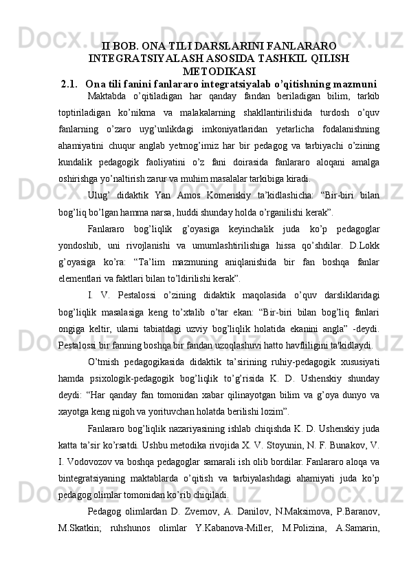 II BOB. ONA TILI DARSLARINI FANLARARO
INTEGRATSIYALASH ASOSIDA TASHKIL QILISH
METODIKASI
2.1. Ona tili fanini fanlararo integratsiyalab o’qitishning mazmuni
Maktabda   o’qitiladigan   har   qanday   fandan   beriladigan   bilim,   tarkib
toptiriladigan   ko’nikma   va   malakalarning   shakllantirilishida   turdosh   o’quv
fanlarning   o’zaro   uyg’unlikdagi   imkoniyatlaridan   yetarlicha   fodalanishning
ahamiyatini   chuqur   anglab   yetmog’imiz   har   bir   pedagog   va   tarbiyachi   o’zining
kundalik   pedagogik   faoliyatini   o’z   fani   doirasida   fanlararo   aloqani   amalga
oshirishga yo’naltirish zarur va muhim masalalar tarkibiga kiradi.
Ulug’   didaktik   Yan   Amos   Komenskiy   ta’kidlashicha:   “Bir-biri   bilan
bog’liq bo’lgan hamma narsa, huddi shunday holda o’rganilishi kerak”.
Fanlararo   bog’liqlik   g’oyasiga   keyinchalik   juda   ko’p   pedagoglar
yondoshib,   uni   rivojlanishi   va   umumlashtirilishiga   hissa   qo’shdilar.   D.Lokk
g’oyasiga   ko’ra:   “Ta’lim   mazmuning   aniqlanishida   bir   fan   boshqa   fanlar
elementlari va faktlari bilan to’ldirilishi kerak”.
I.   V.   Pestalossi   o’zining   didaktik   maqolasida   o’quv   darsliklaridagi
bog’liqlik   masalasiga   keng   to’xtalib   o’tar   ekan:   “Bir-biri   bilan   bog’liq   fanlari
ongiga   keltir,   ularni   tabiatdagi   uzviy   bog’liqlik   holatida   ekanini   angla”   -deydi.
Pestalossi bir fanning boshqa bir fandan uzoqlashuvi hatto havfliligini ta'kidlaydi.
O’tmish   pedagogikasida   didaktik   ta’sirining   ruhiy-pedagogik   xususiyati
hamda   psixologik-pedagogik   bog’liqlik   to’g’risida   K.   D.   Ushenskiy   shunday
deydi:   “Har   qanday   fan   tomonidan   xabar   qilinayotgan   bilim   va   g’oya   dunyo   va
xayotga keng nigoh va yorituvchan holatda berilishi lozim”.
Fanlararo bog’liqlik nazariyasining ishlab chiqishda K. D. Ushenskiy juda
katta ta’sir ko’rsatdi. Ushbu metodika rivojida X. V. Stoyunin, N. F. Bunakov, V.
I. Vodovozov va boshqa pedagoglar samarali ish olib bordilar. Fanlararo aloqa va
bintegratsiyaning   maktablarda   o’qitish   va   tarbiyalashdagi   ahamiyati   juda   ko’p
pedagog olimlar tomonidan ko’rib chiqiladi.
Pedagog   olimlardan   D.   Zvernov,   A.   Danilov,   N.Maksimova,   P.Baranov,
M.Skatkin;   ruhshunos   olimlar   Y.Kabanova-Miller,   M.Polizina,   A.Samarin,
