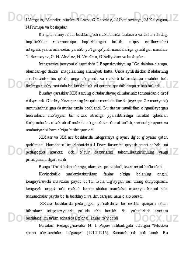 I.Vergelis;   Metodist   olimlar   R.Lvov,   G.Goreskiy,   N.Svetlovskaya,   M.Kolyagina,
N.Pristupa va boshqalar.
Bir qator ilmiy ishlar boshlang’ich maktablarda fanlararo va fanlar ichidagi
bog’liqliklar   muammosiga   bag’ishlangan   bo’lib,   o’quv   qo’llanmalari
integratsiyasini asta-sekin yaratib, yo’lga qo’yish masalalariga qaratilgan masalan:
T. Ramzayev, G. N. Akvilev, N. Vinelkin, G.Beltyukov va boshqalar.
Integratsiya jarayoni o’rganishda I. Boguslovskiyning “Go’dakdan-olamga,
olamdan-go’dakka”   maqolasining   ahamiyati   katta.  Unda   aytilishicha:   Bolalarning
atrof-muhitni   his   qilish,   unga   o’rganish   va   maktab   ta’limida   bu   muhitni   turli
fanlarga sun’iy ravishda bo’linishi turli xil qarama qarshiliklarga sabab bo’ladi.
Bunday qarashlar XIX asrning o’rtalaridayoq olimlarimiz tomonidan e’tirof
etilgan edi. G’arbiy Yevropaning bir qator mamlakatlarida (ayniqsa Germaniyada)
umumlashtirilgan dasturlar tuzila boshlandi. Bu dastur mualliflari o’rganilayotgan
hodisalarni   mo’ayyan   bir   o’zak   atrofiga   jipslashtirishga   harakat   qiladilar.
Ko’pincha   bu   o’zak   atrof   muhitni   o’rganishdan   iborat   bo’lib,  mehnat   jarayoni   va
madaniyatini ham o’ziga biriktirgan edi.
XIX asr   va   XX   asr   boshlarida   integratsiya   g’oyasi   ilg’or   g’oyalar   qatori
qadrlanadi. Nomdor ta’lim islohotchisi J. Dyun farzandni quyosh qatori qo’yib, uni
pedagogika   markazi   deb,   o’quv   dasturlarini   takomillashtirishning   yangi
prinsiplarini ilgari surdi.
Bunga “Go’dakdan-olamga, olamdan-go’dakka”, tezisi misol bo’la oladi.
Keyinchalik   markazlashtirilgan   fanlar   o’ziga   bolaning   ongini
kengaytiruvchi   mavzular   paydo   bo’ldi.   Bola   ulg’aygan   sari   uning   dunyoqarashi
kengayib,   ongida   oila   maktab   tuman   shahar   mamlakat   insoniyat   koinot   kabi
tushunchalar paydo bo’la boshlaydi va ilm darajasi ham o’sib boradi.
 XX asr   boshlarida   pedagogika   yo’nalishida   bir   nechta   qiziqarli   ishlar
bilimlarni   integratsiyalash   yo’lida   olib   borildi.   Bu   yo’nalishda   ayniqsa
boshlang’ich ta'lim sohasida ilg’or siljishlar ro’y berdi.
Masalan:   Pedagog-navator   N.   I.   Papov   rahbarligida   ochilgan   “Moskva
shahri   o’qituvchilari   to’garagi”   (1910-1915).   Samarali   ish   olib   bordi.   Bu 