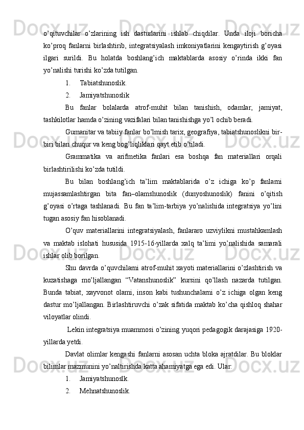 o’qituvchilar   o’zlarining   ish   dasturlarini   ishlab   chiqdilar.   Unda   iloji   boricha
ko’proq  fanlarni   birlashtirib,  integratsiyalash   imkoniyatlarini   kengaytirish   g’oyasi
ilgari   surildi.   Bu   holatda   boshlang’ich   maktablarda   asosiy   o’rinda   ikki   fan
yo’nalishi turishi ko’zda tutilgan.
1. Tabiatshunoslik.
2. Jamiyatshunoslik
Bu   fanlar   bolalarda   atrof-muhit   bilan   tanishish,   odamlar,   jamiyat,
tashkilotlar hamda o’zining vazifalari bilan tanishishga yo’l ochib beradi.
Gumanitar va tabiiy fanlar bo’lmish tarix, geografiya, tabiatshunoslikni bir-
biri bilan chuqur va keng bog’liqliklari qayt etib o’tiladi.
Grammatika   va   arifmetika   fanlari   esa   boshqa   fan   materiallari   orqali
birlashtirilishi ko’zda tutildi.
Bu   bilan   boshlang’ich   ta’lim   maktablarida   o’z   ichiga   ko’p   fanlarni
mujassamlashtirgan   bita   fan–olamshunoslik   (dunyoshunoslik)   fanini   o’qitish
g’oyasi   o’rtaga   tashlanadi.   Bu   fan   ta’lim-tarbiya   yo’nalishida   integratsiya   yo’lini
tugan asosiy fan hisoblanadi.
O’quv   materiallarini   integratsiyalash,   fanlararo   uzviylikni   mustahkamlash
va   maktab   islohati   hususida   1915-16-yillarda   xalq   ta’limi   yo’nalishida   samarali
ishlar olib borilgan.
Shu davrda o’quvchilarni atrof-muhit xayoti materiallarini o’zlashtirish va
kuzatishaga   mo’ljallangan   “Vatanshunoslik”   kursini   qo’llash   nazarda   tutilgan.
Bunda   tabiat,   xayvonot   olami,   inson   kabi   tushunchalarni   o’z   ichiga   olgan   keng
dastur mo’ljallangan. Birlashtiruvchi  o’zak sifatida maktab ko’cha qishloq shahar
viloyatlar olindi.
 Lekin integratsiya muammosi o’zining yuqori pedagogik darajasiga 1920-
yillarda yetdi.
Davlat  olimlar  kengashi  fanlarni   asosan   uchta  bloka  ajratdilar.  Bu  bloklar
bilimlar mazmunini yo’naltirishda katta ahamiyatga ega edi. Ular:
1. Jamiyatshunoslk.
2. Mehnatshunoslik. 