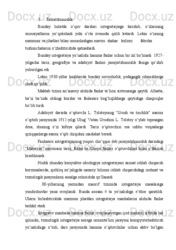 3. Tabiatshunoslik.
Bunday   holatda   o’quv   darslari   integratsiyaga   kirishib,   o’zlarining
xususiyatlarini   yo’qotishadi   yoki   o’rta   zvenoda   qolib   ketardi.   Lekin   o’zining
mazmuni va jihatlari bilan umumlashgan mavzu: shahar   kolxoz fabrika
tushunchalarini o’zlashtirishda qatnashadi.
Bunday integratsiya yo’nalishi hamma fanlar uchun bir xil bo’lmadi. 1927-
yilgacha   tarix,   geografiya   va   adabiyot   fanlari   jamiyatshunoslik   faniga   qo’shib
yuborilgan edi.
Lekin   1930-yillar   boshlarida   bunday   novoshirlik,   pedagogik   izlanishlarga
chek qo’yildi.
Maktab tizimi an’anaviy alohida fanlar ta’limi sistemasiga qaytdi. Albatta,
ba’zi   ba’zida   oldingi   kurslar   va   fanlararo   bog’liqliklarga   qaytishga   chaqiriqlar
bo’lib turdi.
Adabiyot   darsida   o’qituvchi   L.   Tolstoyning   “Urush   va   tinchlik”   asarini
o’qitish   jarayonida   1912-yilgi   Ulug’   Vatan   Urushini   L.   Tolstoy   o’ylab   topmagan
desa,   shuning   o’zi   kifoya   qilardi.   Tarix   o’qituvchisi   esa   ushbu   voqealarga
qiziqqanlarga asarni o’qib chiqishni maslahat beradi.
Fanlararo integratsiyaning yuqori cho’qqisi deb jamiyatshunoslik darsidagi
“Materiya” mavzusini tarix, fizika va Kimyo fanlari o’qituvchilari bilan o’tkazish
hisoblanadi.
Huddi shunday konyuktor-ideologiya integratsiyasi sanoat ishlab chiqarish
korxonalarida,  qishloq  xo’jaligida  nazariy bilimni  ishlab  chiqarishdagi  mehnat   va
texnologik jarayonlarni amalga oshirishda qo’llanadi.
  80-yillarning   yarmidan   maorif   tizimida   integratsiya   masalasiga
yondoshuvlar   yana   rivojlandi.   Bunda   asosan   4   ta   yo’nalishga   e’tibor   qaratildi.
Ularni   birlashtirishda   mazmun   jihatdan   integratsiya   manbalarini   alohida   fanlar
tashkil etadi.
Integrativ manbada hamma fanlar rivojlanayotgan ijod mahsuli sifatida hal
qilinishi, texnologik integratsiya asosga umumta’lim jarayoni kompyuterlashtirish
yo’nalishiga   o’tish,   dars   jarayonida   hamma   o’qituvchilar   uchun   aktiv   bo’lgan 