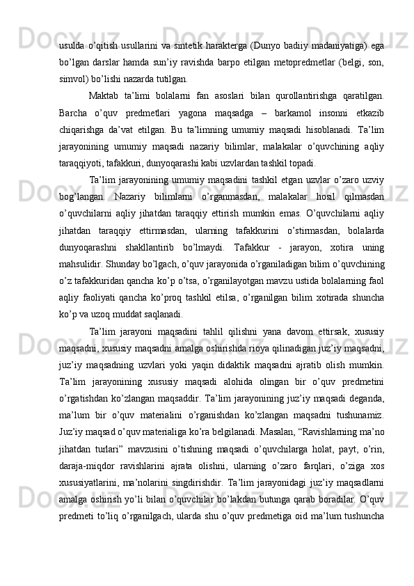 usulda  o’qitish  usullarini   va sintetik  harakterga (Dunyo  badiiy madaniyatiga)  ega
bo’lgan   darslar   hamda   sun’iy   ravishda   barpo   etilgan   metopredmetlar   (belgi,   son,
simvol) bo’lishi nazarda tutilgan.
Maktab   ta’limi   bolalarni   fan   asoslari   bilan   qurollantirishga   qaratilgan.
Barcha   o’quv   predmetlari   yagona   maqsadga   –   barkamol   insonni   etkazib
chiqarishga   da’vat   etilgan.   Bu   ta’limning   umumiy   maqsadi   hisoblanadi.   Ta’lim
jarayonining   umumiy   maqsadi   nazariy   bilimlar,   malakalar   o’quvchining   aqliy
taraqqiyoti, tafakkuri, dunyoqarashi kabi uzvlardan tashkil topadi.
Ta’lim   jarayonining   umumiy   maqsadini   tashkil   etgan   uzvlar   o’zaro   uzviy
bog’langan.   Nazariy   bilimlarni   o’rganmasdan,   malakalar   hosil   qilmasdan
o’quvchilarni   aqliy   jihatdan   taraqqiy   ettirish   mumkin   emas.   O’quvchilarni   aqliy
jihatdan   taraqqiy   ettirmasdan,   ularning   tafakkurini   o’stirmasdan,   bolalarda
dunyoqarashni   shakllantirib   bo’lmaydi.   Tafakkur   -   jarayon,   xotira   uning
mahsulidir. Shunday bo’lgach, o’quv jarayonida o’rganiladigan bilim o’quvchining
o’z tafakkuridan qancha ko’p o’tsa, o’rganilayotgan mavzu ustida bolalarning faol
aqliy   faoliyati   qancha   ko’proq   tashkil   etilsa,   o’rganilgan   bilim   xotirada   shuncha
ko’p va uzoq muddat saqlanadi.
Ta’lim   jarayoni   maqsadini   tahlil   qilishni   yana   davom   ettirsak,   xususiy
maqsadni, xususiy maqsadni amalga oshirishda rioya qilinadigan juz’iy maqsadni,
juz’iy   maqsadning   uzvlari   yoki   yaqin   didaktik   maqsadni   ajratib   olish   mumkin.
Ta’lim   jarayonining   xususiy   maqsadi   alohida   olingan   bir   o’quv   predmetini
o’rgatishdan   ko’zlangan   maqsaddir.  Ta’lim   jarayonining  juz’iy  maqsadi   deganda,
ma’lum   bir   o’quv   materialini   o’rganishdan   ko’zlangan   maqsadni   tushunamiz.
Juz’iy maqsad o’quv materialiga ko’ra belgilanadi. Masalan, “Ravishlarning ma’no
jihatdan   turlari”   mavzusini   o’tishning   maqsadi   o’quvchilarga   holat,   payt,   o’rin,
daraja-miqdor   ravishlarini   ajrata   olishni,   ularning   o’zaro   farqlari,   o’ziga   xos
xususiyatlarini,   ma’nolarini   singdirishdir.   Ta’lim   jarayonidagi   juz’iy   maqsadlarni
amalga oshirish yo’li bilan o’quvchilar bo’lakdan butunga qarab boradilar. O’quv
predmeti  to’liq  o’rganilgach,  ularda  shu   o’quv  predmetiga  oid  ma’lum  tushuncha 