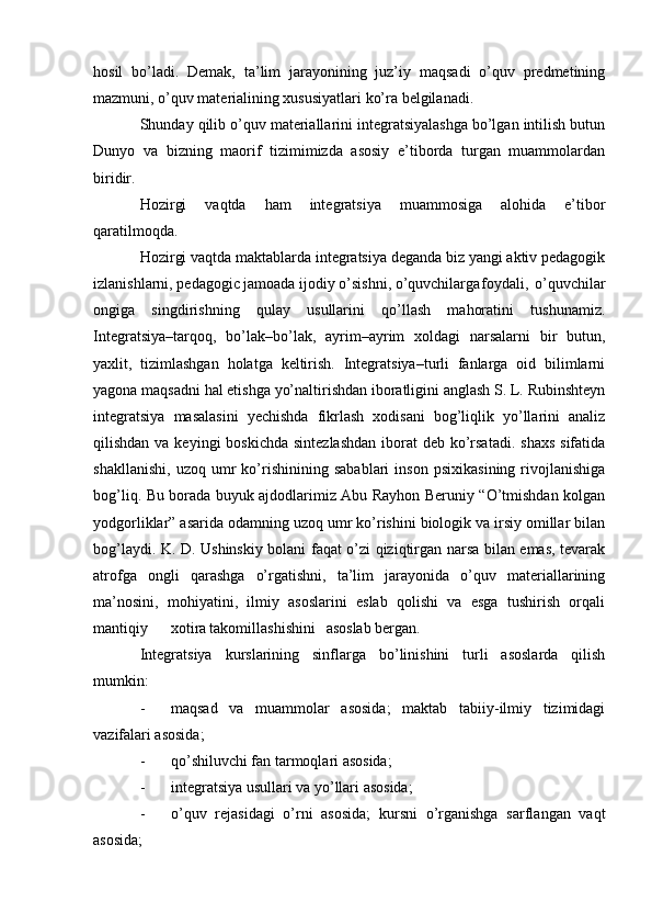 hosil   bo’ladi.   Demak,   ta’lim   jarayonining   juz’iy   maqsadi   o’quv   predmetining
mazmuni, o’quv materialining xususiyatlari ko’ra belgilanadi.
Shunday qilib o’quv materiallarini integratsiyalashga bo’lgan intilish butun
Dunyo   va   bizning   maorif   tizimimizda   asosiy   e’tiborda   turgan   muammolardan
biridir.
Hozirgi   vaqtda   ham   integratsiya   muammosiga   alohida   e’tibor
qaratilmoqda.
Hozirgi vaqtda maktablarda integratsiya deganda biz yangi aktiv pedagogik
izlanishlarni, pedagogic jamoada ijodiy o’sishni, o’quvchilarga foydali,   o’quvchilar
ongiga   singdirishning   qulay   usullarini   qo’llash   mahoratini   tushunamiz.
Integratsiya–tarqoq,   bo’lak–bo’lak,   ayrim–ayrim   xoldagi   narsalarni   bir   butun,
yaxlit,   tizimlashgan   holatga   keltirish.   Integratsiya–turli   fanlarga   oid   bilimlarni
yagona maqsadni hal etishga yo’naltirishdan iboratligini anglash S. L. Rubinshteyn
integratsiya   masalasini   yechishda   fikrlash   xodisani   bog’liqlik   yo’llarini   analiz
qilishdan va keyingi  boskichda  sintezlashdan  iborat  deb ko’rsatadi.  shaxs  sifatida
shakllanishi,   uzoq   umr   ko’rishinining   sabablari   inson   psixikasining   rivojlanishiga
bog’liq. Bu borada buyuk ajdodlarimiz Abu Rayhon Beruniy “O’tmishdan kolgan
yodgorliklar” asarida odamning uzoq umr ko’rishini biologik va irsiy omillar bilan
bog’laydi. K. D. Ushinskiy bolani faqat o’zi qiziqtirgan narsa bilan emas, tevarak
atrofga   ongli   qarashga   o’rgatishni,   ta’lim   jarayonida   o’quv   materiallarining
ma’nosini,   mohiyatini,   ilmiy   asoslarini   eslab   qolishi   va   esga   tushirish   orqali
mantiqiy xotira takomillashishini asoslab bergan. 
Integratsiya   kurslarining   sinflarga   bo’linishini   turli   asoslarda   qilish
mumkin:
- maqsad   va   muammolar   asosida;   maktab   tabiiy-ilmiy   tizimidagi
vazifalari asosida; 
- qo’shiluvchi fan tarmoqlari asosida; 
- integratsiya usullari va yo’llari asosida; 
- o’quv   rejasidagi   o’rni   asosida;   kursni   o’rganishga   sarflangan   vaqt
asosida;