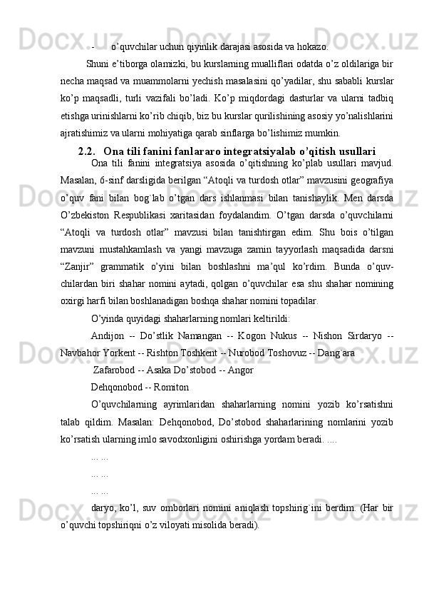 - o’quvchilar uchun qiyinlik darajasi asosida va hokazo. 
Shuni e’tiborga olamizki, bu kurslarning mualliflari odatda o’z oldilariga bir
necha maqsad va muammolarni yechish masalasini qo’yadilar, shu sababli kurslar
ko’p   maqsadli,   turli   vazifali   bo’ladi.   Ko’p   miqdordagi   dasturlar   va   ularni   tadbiq
etishga urinishlarni ko’rib chiqib, biz bu kurslar qurilishining asosiy yo’nalishlarini
ajratishimiz va ularni mohiyatiga qarab sinflarga bo’lishimiz mumkin.
2.2. Ona tili fanini fanlararo integratsiyalab o’qitish usullari
Ona   tili   fanini   integratsiya   asosida   o’qitishning   ko’plab   usullari   mavjud.
Masalan, 6-sinf darsligida berilgan “Atoqli va turdosh otlar” mavzusini geografiya
o’quv   fani   bilan   bog`lab   o’tgan   dars   ishlanmasi   bilan   tanishaylik.   Men   darsda
O’zbekiston   Respublikasi   xaritasidan   foydalandim.   O’tgan   darsda   o’quvchilarni
“Atoqli   va   turdosh   otlar”   mavzusi   bilan   tanishtirgan   edim.   Shu   bois   o’tilgan
mavzuni   mustahkamlash   va   yangi   mavzuga   zamin   tayyorlash   maqsadida   darsni
“Zanjir”   grammatik   o’yini   bilan   boshlashni   ma’qul   ko’rdim.   Bunda   o’quv-
chilardan   biri   shahar   nomini   aytadi,   qolgan   o’quvchilar   esa   shu   shahar   nomining
oxirgi harfi bilan boshlanadigan boshqa shahar nomini topadilar.
O’yinda quyidagi shaharlarning nomlari keltirildi:
Andijon   --   Do’stlik   Namangan   --   Kogon   Nukus   --   Nishon   Sirdaryo   --
Navbahor Yorkent -- Rishton Toshkent -- Nurobod Toshovuz -- Dang`ara
 Zafarobod -- Asaka Do’stobod -- Angor
Dehqonobod -- Romiton
O’quvchilarning   ayrimlaridan   shaharlarning   nomini   yozib   ko’rsatishni
talab   qildim.   Masalan:   Dehqonobod,   Do’stobod   shaharlarining   nomlarini   yozib
ko’rsatish ularning imlo savodxonligini oshirishga yordam beradi. ....
... ...
... ...
... ...
daryo,   ko’l,   suv   omborlari   nomini   aniqlash   topshirig`ini   berdim.   (Har   bir
o’quvchi topshiriqni o’z viloyati misolida beradi). 