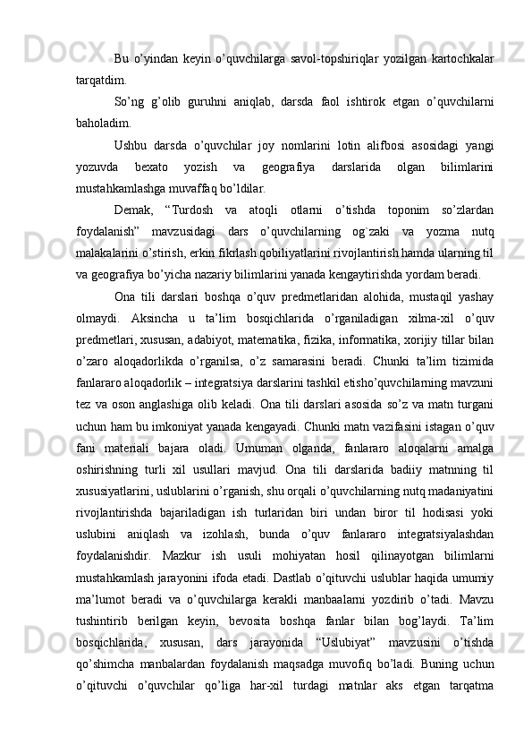 Bu   o’yindan   keyin   o’quvchilarga   savol-topshiriqlar   yozilgan   kartochkalar
tarqatdim.
So’ng   g’olib   guruhni   aniqlab,   darsda   faol   ishtirok   etgan   o’quvchilarni
baholadim.
Ushbu   darsda   o’quvchilar   joy   nomlarini   lotin   alifbosi   asosidagi   yangi
yozuvda   bexato   yozish   va   geografiya   darslarida   olgan   bilimlarini
mustahkamlashga muvaffaq bo’ldilar.
Demak,   “Turdosh   va   atoqli   otlarni   o’tishda   toponim   so’zlardan
foydalanish”   mavzusidagi   dars   o’quvchilarning   og`zaki   va   yozma   nutq
malakalarini o’stirish, erkin fikrlash qobiliyatlarini rivojlantirish hamda ularning til
va geografiya bo’yicha nazariy bilimlarini yanada kengaytirishda yordam beradi.
Ona   tili   darslari   boshqa   o’quv   predmetlaridan   alohida,   mustaqil   yashay
olmaydi.   Aksincha   u   ta’lim   bosqichlarida   o’rganiladigan   xilma-xil   o’quv
predmetlari, xususan, adabiyot, matematika, fizika, informatika, xorijiy tillar bilan
o’zaro   aloqadorlikda   o’rganilsa,   o’z   samarasini   beradi.   Chunki   ta’lim   tizimida
fanlararo aloqadorlik – integratsiya darslarini tashkil etisho’quvchilarning mavzuni
tez   va  oson   anglashiga   olib   keladi.   Ona  tili   darslari   asosida   so’z  va   matn  turgani
uchun ham bu imkoniyat yanada kengayadi. Chunki matn vazifasini istagan o’quv
fani   materiali   bajara   oladi.   Umuman   olganda,   fanlararo   aloqalarni   amalga
oshirishning   turli   xil   usullari   mavjud.   Ona   tili   darslarida   badiiy   matnning   til
xususiyatlarini, uslublarini o’rganish, shu orqali o’quvchilarning nutq madaniyatini
rivojlantirishda   bajariladigan   ish   turlaridan   biri   undan   biror   til   hodisasi   yoki
uslubini   aniqlash   va   izohlash,   bunda   o’quv   fanlararo   integratsiyalashdan
foydalanishdir.   Mazkur   ish   usuli   mohiyatan   hosil   qilinayotgan   bilimlarni
mustahkamlash jarayonini ifoda etadi. Dastlab o’qituvchi uslublar haqida umumiy
ma’lumot   beradi   va   o’quvchilarga   kerakli   manbaalarni   yozdirib   o’tadi.   Mavzu
tushintirib   berilgan   keyin,   bevosita   boshqa   fanlar   bilan   bog’laydi.   Ta’lim
bosqichlarida,   xususan,   dars   jarayonida   “Uslubiyat”   mavzusini   o’tishda
qo’shimcha   manbalardan   foydalanish   maqsadga   muvofiq   bo’ladi.   Buning   uchun
o’qituvchi   o’quvchilar   qo’liga   har-xil   turdagi   matnlar   aks   etgan   tarqatma 