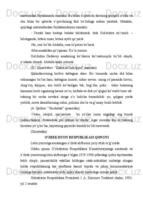 materiladan foydalanashi mumkin. Bu bilan o’qituvchi darsning qiziqarli o’tishi va
shu   bilan   bir   qatorda   o’quvchining   faol   bo’lishiga   imkon   yaratadi.   Masalan,
quyidagi materiallardan foydalanishimiz mumkin:
-   Yaxshi   ham   boshqa   bolalar   bilishmadi,   dedi   Gulchehra   xo’rsinib.   –
bilishganda, bittasi emas, bittasi aytib qo’yardi.
-Ha, rozi bo’ldi Abdulla, rosa to’polon bo’lardi.
-Men amakidan qo’rqaman. Ko’zi yomon.
Gulchehra   Dadavoy   amakining   ko’zlarini   ko’rsatmoqchi   bo’lib   olaydi,
o’xshata olmadi. Abdulla kulib yubordi.
(O’. Umarbekov. “Odam bo’lish qiyin” asaridan)
Qalandarovning   hovlisi   kattagina   ekan.   Bir   tomonda   uncha   did   bilan
solinmagan   bo’lsa   ham,   kattagina   imorat,   sirkor   ayvon:   uning   ro’parasida   hovuz,
chog’roq   shiypon,   sim   tortib   ko’tarilgan   tok,   bog’cha,   poliz…   lekin   bularning
hammasi hovli egasining havasi zo’ru, hafsala va didi yo’qligini ko’rsatib turar edi:
tokning   bir   necha   novdasi   simga   o’z   holicha   tirmashibdi-   yu,   qolgani   yerda
yotibdi; meva daraxtlarining ostini, polizini sho’ra va g’umay bosib ketibdi.
(A. Qahhor. “Sinchalak” qissasidan)
-Vatan,   istiqlol,   ma’naviyat…   bu   so’zlar   inson   ongidagi   eng   buyuk
tushunchalarni   ifodalashda   pur   hikmat   so’zlardir.   Agar   insonda   shu   so’zlarning
birortasi yo’q bo’lsa, hayotning qayeridir kemtik bo’lib turaveradi.
(Gazetadan)
O’ZBEKISTON RESPUBLIKASI QONUNI
Lotin yozuviga asoslangan o’zbek alifbosini joriy etish to’g’risida
Ushbu   qonun   O’zbekiston   Respublikasi   Konsititutsiyasiga   asoslanib   va
o’zbek yozuvining lotin alifbosiga o’tilgan 1929-1940-yillardagi ijobiy tajribasidan
kelib   chiqib,   jamoatchilik   vakillari   bildirgan   istak-xohishlari   inobatga   olingan
holda   respublikaning   har   taraflama   kamol   topishi   va   jahon   kommunikatsiya
tizimiga kirishni jadallashtiruvchi qulay sharoit yaratishga xizmat qiladi.
Ozbekiston Respublikasi  Prezidenti I. A. Karimov Toshkent shahri, 1993-
yil 2-sentabr