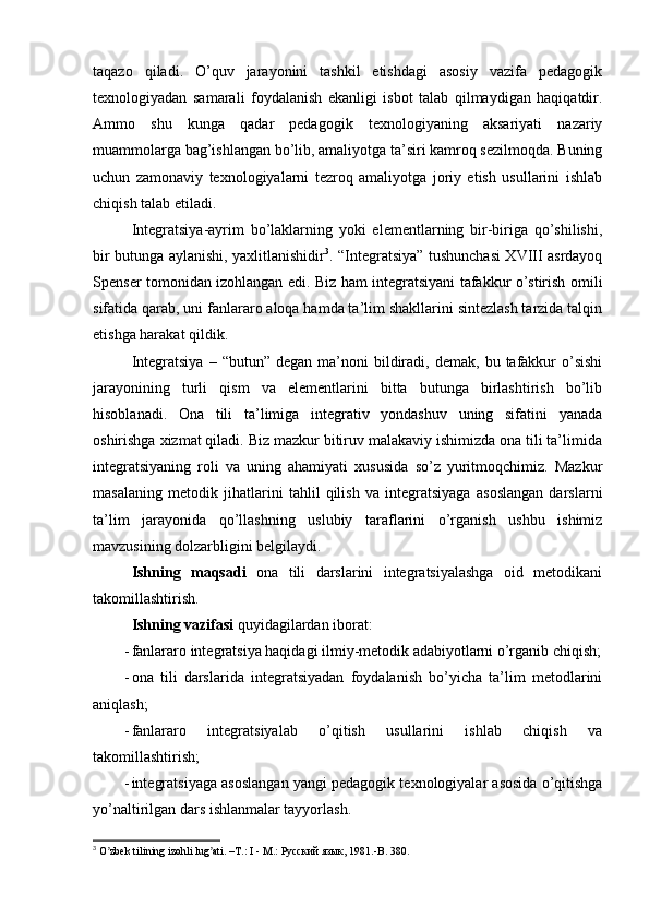 taqazo   qiladi.   O’quv   jarayonini   tashkil   etishdagi   asosiy   vazifa   pedagogik
texnologiyadan   samarali   foydalanish   ekanligi   isbot   talab   qilmaydigan   haqiqatdir.
Ammo   shu   kunga   qadar   pedagogik   texnologiyaning   aksariyati   nazariy
muammolarga bag’ishlangan bo’lib, amaliyotga ta’siri kamroq sezilmoqda. Buning
uchun   zamonaviy   texnologiyalarni   tezroq   amaliyotga   joriy   etish   usullarini   ishlab
chiqish talab etiladi.
Integratsiya-ayrim   bo’laklarning   yoki   elementlarning   bir-biriga   qo’shilishi,
bir butunga aylanishi, yaxlitlanishidir 3
. “Integratsiya” tushunchasi XVIII asrdayoq
Spenser tomonidan izohlangan edi. Biz ham integratsiyani tafakkur o’stirish omili
sifatida qarab, uni fanlararo aloqa hamda ta’lim shakllarini sintezlash tarzida talqin
etishga harakat qildik.
Integratsiya   –  “butun”  degan  ma’noni   bildiradi,  demak,   bu  tafakkur   o’sishi
jarayonining   turli   qism   va   elementlarini   bitta   butunga   birlashtirish   bo’lib
hisoblanadi.   Ona   tili   ta’limiga   integrativ   yondashuv   uning   sifatini   yanada
oshirishga xizmat qiladi. Biz mazkur bitiruv malakaviy ishimizda ona tili ta’limida
integratsiyaning   roli   va   uning   ahamiyati   xususida   so’z   yuritmoqchimiz.   Mazkur
masalaning   metodik   jihatlarini   tahlil   qilish   va   integratsiyaga   asoslangan   darslarni
ta’lim   jarayonida   qo’llashning   uslubiy   taraflarini   o’rganish   ushbu   ishimiz
mavzusining dolzarbligini belgilaydi.
Ishning   maqsadi   ona   tili   darslarini   integratsiyalashga   oid   metodikani
takomillashtirish.
Ishning vazifasi  quyidagilardan iborat:
- fanlararo integratsiya haqidagi ilmiy-metodik adabiyotlarni o’rganib chiqish;
- ona   tili   darslarida   integratsiyadan   foydalanish   bo’yicha   ta’lim   metodlarini
aniqlash;
- fanlararo   integratsiyalab   o’qitish   usullarini   ishlab   chiqish   va
takomillashtirish;
- integratsiyaga asoslangan yangi pedagogik texnologiyalar asosida o’qitishga
yo’naltirilgan dars ishlanmalar tayyorlash.
3
 O zbek tilining izohli lug ati. –T.: I - M.: ʼ ʼ Русский   язык , 1981.-B. 380. 